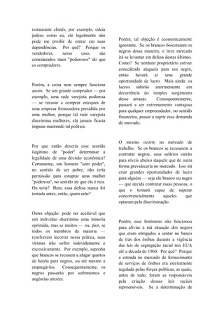 restaurante chinês, por exemplo, odeia
judeus como eu, ele legalmente não
pode me proibir de entrar em suas
dependências. Por quê? Porque os
vendedores, nesse caso, são
considerados mais "poderosos" do que
os compradores.
Porém, a coisa nem sempre funciona
assim. Se um grande comprador — por
exemplo, uma rede varejista poderosa
— se recusar a comprar estoques de
uma empresa fornecedora presidida por
uma mulher, porque tal rede varejista
discrimina mulheres, ela jamais ficaria
impune mantendo tal política.
Por que então deveria esse sentido
ilegítimo de "poder" determinar a
legalidade de uma decisão econômica?
Certamente, um homem "sem poder",
no sentido de ser pobre, não teria
permissão para estuprar uma mulher
"poderosa", no sentido de que ela é rica.
Ou teria? Bem, essa defesa nunca foi
tentada antes, então, quem sabe?
Outra objeção: pode ser aceitável que
um indivíduo discrimine uma minoria
oprimida, mas se muitos — ou, pior, se
todos os membros da maioria —
resolverem incorrer nessa prática, suas
vítimas irão sofrer indevidamente e
excessivamente. Por exemplo, suponha
que brancos se recusem a alugar quartos
de hotéis para negros, ou até mesmo a
empregá-los. Consequentemente, os
negros passarão por sofrimentos e
angústias atrozes.
Porém, tal objeção é economicamente
ignorante. Se os brancos boicotarem os
negros dessa maneira, o livre mercado
irá se levantar em defesa destes últimos.
Como? Se nenhum proprietário estiver
concedendo alugueis para um negro,
então haverá aí uma grande
oportunidade de lucro. Mais ainda: os
lucros subirão enormemente em
decorrência do simples surgimento
desse arranjo. Consequentemente,
passará a ser extremamente vantajoso
para qualquer empreendedor, no sentido
financeiro, passar a suprir essa demanda
de mercado.
O mesmo ocorre no mercado de
trabalho. Se os brancos se recusarem a
contratar negros, seus salários cairão
para níveis abaixo daquele que de outra
forma prevaleceria no mercado. Isso irá
criar grandes oportunidades de lucro
para alguém — seja ele branco ou negro
— que decida contratar essas pessoas, o
que o tornará capaz de superar
concorrencialmente aqueles que
optaram pela discriminação.
Porém, esse fenômeno não funcionou
para aliviar a má situação dos negros
que eram obrigados a sentar no banco
de trás dos ônibus durante a vigência
das leis de segregação racial nos EUA
até a década de 1960. Por quê? Porque
a entrada no mercado de fornecimento
de serviços de ônibus era estritamente
regulada pelas forças políticas, as quais,
antes de tudo, foram as responsáveis
pela criação dessas leis raciais
repreensíveis. Se a determinação de
 