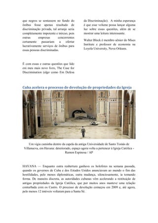 que negros se sentassem no fundo do
ônibus fosse apenas resultado de
discriminação privada, tal arranjo seria
completamente impotente e inócuo, pois
outras empresas concorrentes
certamente passariam a ofertar
lucrativamente serviços de ônibus para
essas pessoas discriminadas.
É com essas e outras questões que lido
em meu mais novo livro, The Case for
Discrimination (algo como Em Defesa
da Discriminação). A minha esperança
é que esse volume possa lançar alguma
luz sobre essas questões, além de se
mostrar uma leitura interessante.
Walter Block é membro sênior do Mises
Institute e professor de economia na
Loyola University, Nova Orleans.
Cuba acelera o processo de devolução de propriedades da Igreja
Um vigia caminha dentro da capela da antiga Universidade de Santo Tomás de
Villanueva, em Havana: deteriorado, espaço agora volta a pertencer à Igreja Católica -
Ramon Espinosa / AP
HAVANA — Enquanto outra reabertura ganhava os holofotes na semana passada,
quando os governos de Cuba e dos Estados Unidos anunciavam ao mundo o fim das
hostilidades, pelo menos diplomáticas, outra mudança, silenciosamente, ia tomando
forma. De maneira discreta, as autoridades cubanas vêm acelerando a restituição de
antigas propriedades da Igreja Católica, que por muitos anos manteve uma relação
conturbada com os Castro. O processo de devolução começou em 2009 e, até agora,
pelo menos 12 imóveis voltaram para a Santa Sé.
 