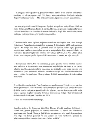 — É um gesto muito positivo e, principalmente no âmbito local, cria um ambiente de
confiança — afirma o padre José Félix Pérez, secretário-adjunto da Conferência dos
Bispos Católicos de Cuba. — Mas está acontecendo, é preciso destacar, gradualmente.
Uma das propriedades devolvidas para a Igreja é a capela da antiga Universidade de
Santo Tomás, em Miramar, bairro da capital, Havana. As grossas paredes cobertas de
azulejos bizantinos com desenhos de santos ainda estão de pé. Mas a metade do teto de
madeira e parte dos vitrais coloridos foram destruídos.
O processo inclui ainda algumas propriedades valiosas ao longo do país, como o antigo
Colégio dos Padres Jesuítas, um edifício na cidade de Cienfuegos, a 250 quilômetros da
capital. Ao longo dos anos, o governo usou os espaços como lojas, padarias,
lanchonetes e escolas, o que explica, em parte, a degradação. Entre as propriedades em
pior estado de conservação estão templos em Santiago de Cuba, San Jose Obrero e San
Benito, uma casa paroquial e alguns edifícios que eram ocupados por lojas na região.
— Existem dois fatores. Um é o econômico, já que o governo cubano não tem recursos
para melhorar a infraestrutura em processo de deterioração. O outro, é de caráter
religioso e político, para ressaltar a imagem de que a relação com a Igreja Católica vem
melhorando, que é parte deste momento histórico novo que trata de tentar reconstruir o
país — explica Enrique López Oliva, professor de história das religiões da Universidade
de Havana.
A emblemática mediação do Papa Francisco no acordo com os EUA é a prova máxima
dessa aproximação. Mas o Vaticano e as conferências episcopais dos Estados Unidos e
de Cuba têm incentivado a normalização das relações entre os dois governos há muito
tempo, segundo Stephen Colecchi, diretor do Escritório de Justiça e Paz Internacional,
da Conferência dos Bispos Católicos dos EUA:
— Isso era necessário há muito tempo.
Quando o anúncio foi finalmente feito, Dom Thomas Wenski, arcebispo de Miami —
cidade com grande população de cubano-americanos — emitiu um comunicado
ressaltando que Barack Obama e Raúl Castro agradeceram pelo papel desempenhado
pelo Papa em tornar possível ―o que parece ser uma verdadeira guinada no
relacionamento historicamente tenso entre Cuba e os EUA‖.
 