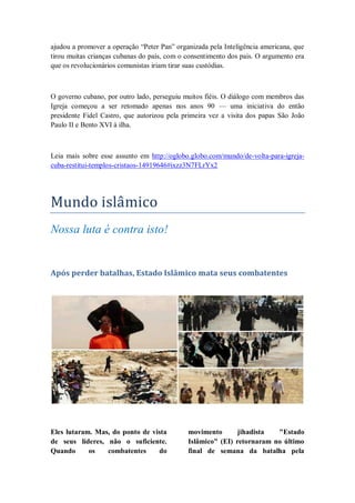 ajudou a promover a operação ―Peter Pan‖ organizada pela Inteligência americana, que
tirou muitas crianças cubanas do país, com o consentimento dos pais. O argumento era
que os revolucionários comunistas iriam tirar suas custódias.
O governo cubano, por outro lado, perseguiu muitos fiéis. O diálogo com membros das
Igreja começou a ser retomado apenas nos anos 90 — uma iniciativa do então
presidente Fidel Castro, que autorizou pela primeira vez a visita dos papas São João
Paulo II e Bento XVI à ilha.
Leia mais sobre esse assunto em http://oglobo.globo.com/mundo/de-volta-para-igreja-
cuba-restitui-templos-cristaos-14919646#ixzz3N7FLrYx2
Mundo islamico
Nossa luta é contra isto!
Após perder batalhas, Estado Islâmico mata seus combatentes
Eles lutaram. Mas, do ponto de vista
de seus líderes, não o suficiente.
Quando os combatentes do
movimento jihadista "Estado
Islâmico" (EI) retornaram no último
final de semana da batalha pela
 