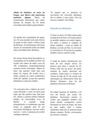 cidade de Sindchar, no norte do
Iraque, seus líderes não mostraram
paciência alguma. Meios de
comunicação informaram que várias
dezenas de homens do EI foram
executados pelo próprio grupo jihadista.
Na opinião dos comandantes do grupo,
isso foi uma punição justa pela derrota
do grupo na luta contra a milícia curda
pershmerga. Os pershmergas obtiveram
sucesso ao reconquistar partes da cidade
antes controladas pelos jihadistas.
Da mesma forma brutal procederam os
comandantes do EI também na Síria. De
acordo com relatos da mídia, cerca de
100 combatentes predominantemente
europeus foram executados. Depois de
lutar, eles queriam voltar para seus
países de origem. De acordo com a
mídia, centenas de outros combatentes
ainda são vigiados, já que eles queriam
abandonar as zonas de combate.
"As execuções têm o objetivo de servir
como dissuasão e como um alerta para
todos que não querem mais lutar pelo
EI", afirma a cientista política Gülistan
Gürbey, da Universidade Livre de
Berlim. A punição atinge
principalmente os combatentes que não
teriam se engajado pelo EI por
convicções ideológicas, mas por outros
motivos – como a esperança de receber
vantagens materiais.
"Já aqueles que se juntaram ao
movimento por convicção ideológica
não se opõem a essas ações. Eles até
mesmo a saúdam", diz Gürbey.
EI perde sua dinâmica
O ritmo no qual o EI tinha tomara parte
considerável da Síria e do Iraque parece
ter perdido impulso em muitos lugares.
Em parte, a marcha se estagnou de
forma completa – como na cidade de
Kobane, no norte da Síria. Lá, há meses
os terroristas do EI promovem grandes
batalhas contra o exército curdo.
A ajuda da aliança internacional, por
meio de seus ataques aéreos, foi
decisiva para deter a marcha do EI.
Porém, tudo tem seu preço: até agora,
centenas de curdos morreram nos
combates. Ainda maior é o número de
vítimas do lado do EI. De acordo com
informações do Observatório Sírio dos
Direitos Humanos, mais de mil
jihadistas morreram em Kobane.
Na cidade iraquiana de Sindchar, o EI
teve até mesmo que recuar. Os
jihadistas fracassaram perante os
curdos, que equipados também com
armas alemãs, conseguiram resistir
fortemente no norte do Iraque. No resto
do país, árabes xiitas e sunitas
moderados ainda não se juntaram numa
aliança conjunta. Porém, conversações
já ocorrem e avançam.
 