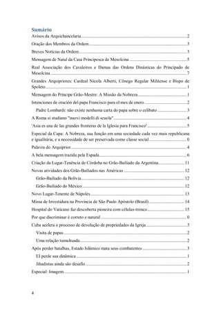 4
Sumário
Avisos da Arquichancelaria...........................................................................................2
Oração dos Membros da Ordem....................................................................................3
Breves Notícias da Ordem.............................................................................................3
Mensagem de Natal da Casa Principesca de Mesolcina .................................................5
Real Associação dos Cavaleiros e Damas das Ordens Dinásticas do Principado de
Mesolcina .....................................................................................................................7
Grandes Arquipriores: Cardeal Nicola Alberti, Cônego Regular Militense e Bispo de
Spoleto..........................................................................................................................1
Mensagem do Príncipe Grão-Mestre: A Missão da Nobreza..........................................1
Intenciones de oración del papa Francisco para el mes de enero ....................................2
Padre Lombardi: não existe nenhuma carta do papa sobre o celibato .........................3
A Roma si studiano "nuovi modelli di scuola"...............................................................4
'Asia es una de las grandes fronteras de la Iglesia para Francisco'..................................5
Especial da Capa: A Nobreza, sua função em uma sociedade cada vez mais republicana
e igualitária, e a necessidade de ser preservada como classe social ................................0
Palavra do Arquiprior....................................................................................................4
A bela mensagem trazida pela Espada...........................................................................6
Criação da Lugar-Tenência de Córdoba no Grão-Bailiado da Argentina...................... 11
Novas atividades dos Grão-Bailiados nas Américas .................................................... 12
Grão-Bailiado da Bolívia......................................................................................... 12
Grão-Bailiado do México........................................................................................ 12
Novo Lugar-Tenente de Nápoles................................................................................. 13
Missa de Investidura na Província de São Paulo Apóstolo (Brasil) .............................. 14
Hospital do Vaticano faz descoberta pioneira com células-tronco................................ 15
Por que discriminar é correto e natural ..........................................................................0
Cuba acelera o processo de devolução de propriedades da Igreja...................................3
Visita de papas..........................................................................................................2
Uma relação tumultuada............................................................................................2
Após perder batalhas, Estado Islâmico mata seus combatentes ......................................3
EI perde sua dinâmica ...............................................................................................1
Jihadistas ainda são desafio .......................................................................................2
Especial: Imagem..........................................................................................................1
 