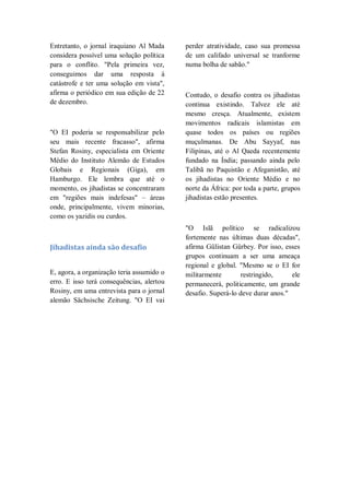 Entretanto, o jornal iraquiano Al Mada
considera possível uma solução política
para o conflito. "Pela primeira vez,
conseguimos dar uma resposta à
catástrofe e ter uma solução em vista",
afirma o periódico em sua edição de 22
de dezembro.
"O EI poderia se responsabilizar pelo
seu mais recente fracasso", afirma
Stefan Rosiny, especialista em Oriente
Médio do Instituto Alemão de Estudos
Globais e Regionais (Giga), em
Hamburgo. Ele lembra que até o
momento, os jihadistas se concentraram
em "regiões mais indefesas" – áreas
onde, principalmente, vivem minorias,
como os yazidis ou curdos.
Jihadistas ainda são desafio
E, agora, a organização teria assumido o
erro. E isso terá consequências, alertou
Rosiny, em uma entrevista para o jornal
alemão Sächsische Zeitung. "O EI vai
perder atratividade, caso sua promessa
de um califado universal se tranforme
numa bolha de sabão."
Contudo, o desafio contra os jihadistas
continua existindo. Talvez ele até
mesmo cresça. Atualmente, existem
movimentos radicais islamistas em
quase todos os países ou regiões
muçulmanas. De Abu Sayyaf, nas
Filipinas, até o Al Qaeda recentemente
fundado na Índia; passando ainda pelo
Talibã no Paquistão e Afeganistão, até
os jihadistas no Oriente Médio e no
norte da África: por toda a parte, grupos
jihadistas estão presentes.
"O Islã político se radicalizou
fortemente nas últimas duas décadas",
afirma Gülistan Gürbey. Por isso, esses
grupos continuam a ser uma ameaça
regional e global. "Mesmo se o EI for
militarmente restringido, ele
permanecerá, politicamente, um grande
desafio. Superá-lo deve durar anos."
 