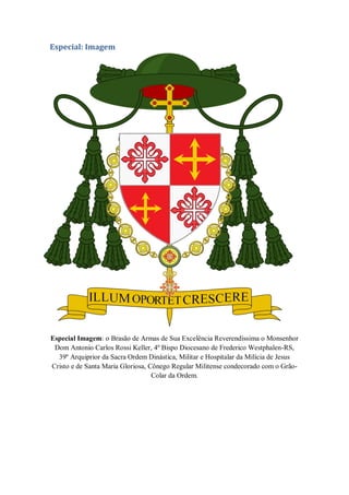 Especial: Imagem
Especial Imagem: o Brasão de Armas de Sua Excelência Reverendíssima o Monsenhor
Dom Antonio Carlos Rossi Keller, 4º Bispo Diocesano de Frederico Westphalen-RS,
39º Arquiprior da Sacra Ordem Dinástica, Militar e Hospitalar da Milícia de Jesus
Cristo e de Santa Maria Gloriosa, Cônego Regular Militense condecorado com o Grão-
Colar da Ordem.
 