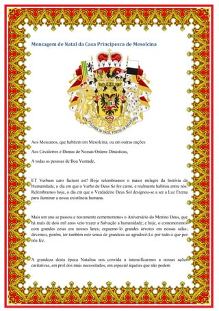 5
Mensagem de Natal da Casa Principesca de Mesolcina
Aos Mesoanos, que habitem em Mesolcina, ou em outras nações
Aos Cavaleiros e Damas de Nossas Ordens Dinásticas,
A todas as pessoas de Boa Vontade,
ET Verbum caro factum est! Hoje relembramos o maior milagre da história da
Humanidade, o dia em que o Verbo de Deus Se fez carne, e realmente habitou entre nós.
Relembramos hoje, o dia em que o Verdadeiro Deus Sol designou-se a ser a Luz Eterna
para iluminar a nossa existência humana.
Mais um ano se passou e novamente comemoramos o Aniversário do Menino Deus, que
há mais de dois mil anos veio trazer a Salvação a humanidade; e hoje, o comemoramos
com grandes ceias em nossos lares; erguemo-lo grandes árvores em nossas salas;
devemos, porém, ter também este senso de grandeza ao agradecê-Lo por tudo o que por
nós fez.
A grandeza desta época Natalina nos convida a intensificarmos a nossas ações
caritativas, em prol dos mais necessitados, em especial àqueles que não podem
 