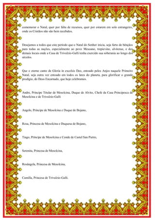 6
comemorar o Natal, quer por falta de recursos, quer por estarem em solo estrangeiro,
onde os Cristãos não são bem recebidos.
Desejamos a todos que este período que o Natal do Senhor inicia, seja farto de bênçãos
para todas as nações, especialmente ao povo Mesoano, trepievino, alvitense, e dos
demais locais onde a Casa de Trivulzio-Galli tenha exercido sua soberania ao longo dos
séculos.
Que o eterno canto de Gloria in excelsis Deo, entoado pelos Anjos naquele Primeiro
Natal, seja outra vez entoado em todos os lares do planeta, para glorificar o grande
prodígio, do Deus Encarnado, que hoje celebramos.
Andre, Príncipe Titular de Mesolcina, Duque de Alvito, Chefe da Casa Principesca de
Mesolcina e de Trivulzio-Galli
Angelo, Príncipe de Mesolcina e Duque de Bojano,
Rosa, Princesa de Mesolcina e Duquesa de Bojano,
Tiago, Príncipe de Mesolcina e Conde de Castel San Pietro,
Serenita, Princesa de Mesolcina,
Rosângela, Princesa de Mesolcina,
Camilla, Princesa de Trivulzio-Galli.
 