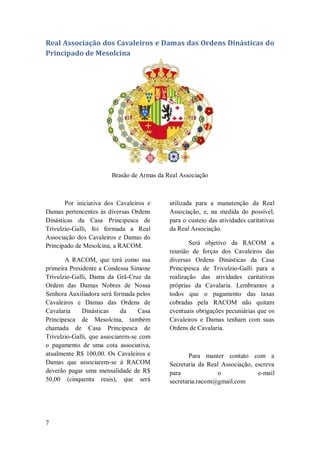 7
Real Associação dos Cavaleiros e Damas das Ordens Dinásticas do
Principado de Mesolcina
Brasão de Armas da Real Associação
Por iniciativa dos Cavaleiros e
Damas pertencentes às diversas Ordens
Dinásticas da Casa Principesca de
Trivulzio-Galli, foi formada a Real
Associação dos Cavaleiros e Damas do
Principado de Mesolcina, a RACOM.
A RACOM, que terá como sua
primeira Presidente a Condessa Simone
Trivulzio-Galli, Dama da Grã-Cruz da
Ordem das Damas Nobres de Nossa
Senhora Auxiliadora será formada pelos
Cavaleiros e Damas das Ordens de
Cavalaria Dinásticas da Casa
Principesca de Mesolcina, também
chamada de Casa Principesca de
Trivulzio-Galli, que associarem-se com
o pagamento de uma cota associativa,
atualmente R$ 100,00. Os Cavaleiros e
Damas que associarem-se à RACOM
deverão pagar uma mensalidade de R$
50,00 (cinquenta reais), que será
utilizada para a manutenção da Real
Associação, e, na medida do possível,
para o custeio das atividades caritativas
da Real Associação.
Será objetivo da RACOM a
reunião de forças dos Cavaleiros das
diversas Ordens Dinásticas da Casa
Principesca de Trivulzio-Galli para a
realização das atividades caritativas
próprias da Cavalaria. Lembramos a
todos que o pagamento das taxas
cobradas pela RACOM não quitam
eventuais obrigações pecuniárias que os
Cavaleiros e Damas tenham com suas
Ordens de Cavalaria.
Para manter contato com a
Secretaria da Real Associação, escreva
para o e-mail
secretaria.racom@gmail.com
 