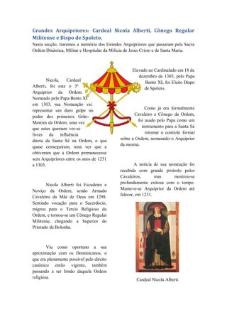 Grandes Arquipriores: Cardeal Nicola Alberti, Cônego Regular
Militense e Bispo de Spoleto.
Nesta secção, traremos a memória dos Grandes Arquipriores que passaram pela Sacra
Ordem Dinástica, Militar e Hospitalar da Milícia de Jesus Cristo e de Santa Maria.
Nicola, Cardeal
Alberti, foi este o 3º
Arquiprior da Ordem.
Nomeado pelo Papa Bento XI
em 1303, sua Nomeação vai
representar um duro golpe no
poder dos primeiros Grão-
Mestres da Ordem, uma vez
que estes queriam ver-se
livres da influência
direta da Santa Sé na Ordem, o que
quase conseguiram, uma vez que a
obtiveram que a Ordem permanecesse
sem Arquipriores entre os anos de 1251
a 1303.
Nicola Alberti foi Escudeiro e
Noviço da Ordem, sendo Armado
Cavaleiro da Mãe de Deus em 1298.
Sentindo vocação para o Sacerdócio,
migrou para o Tercio Religioso da
Ordem, e tornou-se um Cônego Regular
Militense, chegando a Superior do
Priorado de Bolonha.
Viu como oportuno a sua
aproximação com os Dominicanos, o
que era plenamente possível pelo direito
canônico então vigente, também
passando a ser Irmão daquela Ordem
religiosa.
Elevado ao Cardinalado em 18 de
dezembro de 1303, pelo Papa
Bento XI, foi Eleito Bispo
de Spoleto.
Como já era formalmente
Cavaleiro e Cônego da Ordem,
foi usado pelo Papa como um
instrumento para a Santa Sé
retomar o controle formal
sobre a Ordem, nomeando-o Arquiprior
da mesma.
A notícia de sua nomeação foi
recebida com grande protesto pelos
Cavaleiros, mas mostrou-se
profundamente exitosa com o tempo.
Manteve-se Arquiprior da Ordem até
falecer, em 1231.
Cardeal Nicola Alberti
 
