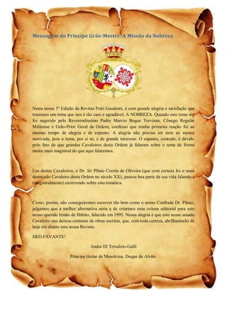 Mensagem do Príncipe Grão-Mestre: A Missão da Nobreza
Nesta nossa 3º Edição da Revista Frati Gaudenti, é com grande alegria e satisfação que
trazemos um tema que nos é tão caro e agradável, A NOBREZA. Quando este tema me
foi sugerido pelo Reverendíssimo Padre Marcio Bogaz Trevizan, Cônego Regular
Militense e Grão-Prior Geral da Ordem, confesso que minha primeira reação foi ao
mesmo tempo de alegria e de espanto. A alegria não precisa ser nem ao menos
motivada, pois o tema, por si só, é de grande interesse. O espanto, contudo, é devido
pelo fato de que grandes Cavaleiros desta Ordem já falaram sobre o tema de forma
muito mais magistral do que aqui falaremos.
Um destes Cavaleiros, o Dr. Sir Plínio Corrêa de Oliveira (que com certeza foi o mais
destacado Cavaleiro desta Ordem no século XX), passou boa parte da sua vida falando e
(magistralmente) escrevendo sobre esta temática.
Como, porém, não conseguiremos escrever tão bem como o nosso Confrade Dr. Plínio,
julgamos que a melhor alternativa seria a de criarmos uma coluna editorial para este
nosso querido Irmão de Hábito, falecido em 1995. Nossa alegria é que este nosso amado
Cavaleiro nos deixou centenas de obras escritas, que, com toda certeza, abrilhantarão de
hoje em diante esta nossa Revista.
DEO FAVANTE!
Andre III Trivulzio-Galli
Príncipe titular de Mesolcina, Duque de Alvito.
 