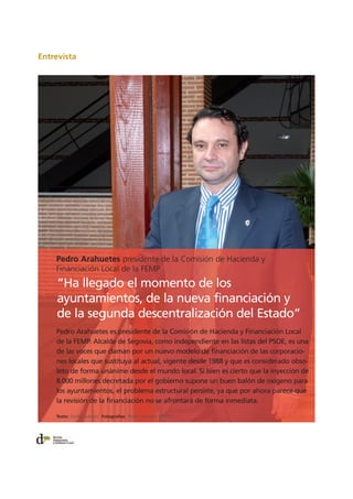 Entrevista
Pedro Arahuetes presidente de la Comisión de Hacienda y
Financiación Local de la FEMP
Pedro Arahuetes es presidente de la Comisión de Hacienda y Financiación Local
de la FEMP. Alcalde de Segovia, como independiente en las listas del PSOE, es una
de las voces que claman por un nuevo modelo de financiación de las corporacio-
nes locales que sustituya al actual, vigente desde 1988 y que es considerado obso-
leto de forma unánime desde el mundo local. Si bien es cierto que la inyección de
8.000 millones decretada por el gobierno supone un buen balón de oxígeno para
los ayuntamientos, el problema estructural persiste, ya que por ahora parece que
la revisión de la financiación no se afrontará de forma inmediata.
“Ha llegado el momento de los
ayuntamientos, de la nueva financiación y
de la segunda descentralización del Estado”
Texto: Carles Sabater Fotografías: Pedro Carrión (FEMP)
 