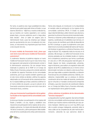 Entrevista
Por tanto, no pedimos esta mayor posibilidad de endeu-
damiento para poder luego pedir dinero al Estado. Lo que
estamos diciendo es: “déjennos a nosotros endeudarnos,
que ya nosotros con nuestra capacidad y con nuestras
propias leyes y recursos podremos asumir a largo plazo
estas deudas”. Sería un balón de oxígeno para la
Administración local y para las empresas que trabajan
para los ayuntamientos de cara a la realización de inver-
siones, un instrumento muy importante para hacer frente
a esta situación de crisis.
El nuevo modelo de financiación local, ¿tiene que
venir de la mano del nuevo modelo de financiación
autonómico?
Sí, totalmente. Nosotros no podemos negociar un nuevo
modelo de financiación local sin que en esta misma mesa
de negociación esté presente la Administración central ni
la Administración autonómica. Por eso siempre hemos
reclamado la presencia de la FEMP en el Consejo de
Política Fiscal y Financiera, porque ahí es donde realmente
se deciden los aspectos financieros de las comunidades
autónomas, por lo que nosotros también queremos que
en este mismo ámbito se decidan y definan los aspectos
relacionados con la financiación de las corporaciones loca-
les. Es imprescindible que ambas cuestiones se definan en
el mismo ámbito de actuación, ya que la solución de la
financiación autonómica tiene que venir de la mano de la
financiación local, y viceversa.
¿Hay que incrementar la participación de los gobier-
nos locales en los ingresos de las comunidades autó-
nomas?
Se tiene que impulsar una participación en los ingresos del
Estado y también, a la vez, regular y establecer unos
mecanismos de participación de los ingresos de las comu-
nidades autónomas. Se trataría del desarrollo del artículo
142 de la Constitución, y dicha participación debe estable-
cerse de forma coordinada entre ambas administraciones.
Treinta años después, la Constitución no ha desarrollado
el mandato sobre la participación en los ingresos de las
comunidades autónomas (PICA). El Estado no puede
seguir desentendiéndose y debe intervenir para alcanzar y
garantizar la suficiencia financiera de las haciendas locales.
Tenemos un dictamen jurídico elaborado por un grupo de
expertos, coordinado por el catedrático Juan Zornoza, en
el que se pone de manifiesto que la falta de desarrollo de
las PICA constituye un grave incumplimiento como para
determinar la inconstitucionalidad del sistema de financia-
ción local por no garantizar su suficiencia financiera, como
exige el artículo 142, empleando todos los recursos en él
previstos. Ello da lugar a un déficit de financiación de los
servicios prestados por las entidades locales en materias
de la competencia autonómica que hemos cuantificado
en cerca de un 30% del presupuesto total del gasto. El
Estado dispone de títulos competenciales suficientes,
según el dictamen, para realizar una regulación básica del
régimen de las PICA, estableciendo así un mínimo común
denominador normativo con relación a este recurso finan-
ciero que haga viable su posterior desarrollo y su dotación
financiera por las comunidades autónomas. Además, con-
sideramos imprescindible que se produzca la efectiva
coordinación de los tres niveles de hacienda, coordinación
que en virtud de un mandato constitucional corresponde
al Estado, y que este mecanismo de coordinación debería
ser un Consejo de Política Fiscal y Financiera reformado,
con representación de los gobiernos locales.
¿Cómo solucionar el problema de los denominados
“servicios impropios”?
La respuesta sería muy fácil: pagando. Que tanto el Estado
como las comunidades autónomas pongan sobre la mesa
el dinero que nosotros estamos reclamando por esos ser-
vicios impropios. Sabemos que va a ser muy difícil y que
sólo se podrá conseguir dialogando, poniendo sobre la
mesa cuáles son las competencias de cada nivel de admi-
nistración, valorando las que ejercemos desde la
 