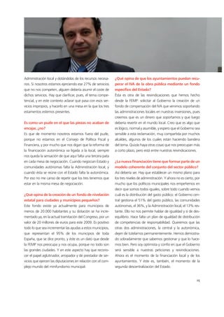 15
Administración local y dotándolas de los recursos necesa-
rios. Si nosotros estamos ejerciendo ese 27% de servicios
que no nos competen, alguien debería asumir el coste de
dichos servicios. Hay que clarificar, pues, el tema compe-
tencial, y en este contexto aclarar qué pasa con esos ser-
vicios impropios, y hacerlo en una mesa en la que los tres
estamentos estemos presentes.
Es como un puzle en el que las piezas no acaban de
encajar, ¿no?
Es que de momento nosotros estamos fuera del puzle,
porque no estamos en el Consejo de Política Fiscal y
Financiera, y por mucho que nos digan que la reforma de
la financiación autonómica va ligada a la local, siempre
nos queda la sensación de que aquí falta una tercera pata
en cada mesa de negociación. Cuando negocian Estado y
comunidades autónomas falta la Administración local, y
cuando ésta se reúne con el Estado falta la autonómica.
Por eso no me canso de repetir que los tres tenemos que
estar en la misma mesa de negociación.
¿Qué opina de la creación de un fondo de nivelación
estatal para ciudades y municipios pequeños?
Este fondo existe ya actualmente para municipios de
menos de 20.000 habitantes y su dotación se ha incre-
mentado ya, en la actual tramitación del Congreso, por un
valor de 20 millones de euros para este 2009. Es positivo
todo lo que sea incrementar las ayudas a estos municipios,
que representan el 95% de los municipios de toda
España, que se dice pronto, y éste es un dato que desde
la FEMP nos preocupa y nos ocupa, porque no todo son
las grandes ciudades. Y en este aspecto hay que recono-
cer el papel aglutinador, arropador y de prestador de ser-
vicios que ejercen las diputaciones en relación con el com-
plejo mundo del minifundismo municipal.
¿Qué opina de que los ayuntamientos puedan recu-
perar el IVA de la obra pública mediante un fondo
específico del Estado?
Ésta es otra de las reivindicaciones que hemos hecho
desde la FEMP: solicitar al Gobierno la creación de un
fondo de compensación del IVA que venimos soportando
las administraciones locales en nuestras inversiones, pues
creemos que es un dinero que soportamos y que luego
debería revertir en el mundo local. Creo que es algo que
es lógico, normal y asumible, y espero que el Gobierno sea
sensible a esta reclamación, muy compartida por muchos
alcaldes, algunos de los cuales están haciendo bandera
del tema. Quizás haya otras cosas que nos preocupan más
a corto plazo, pero está entre nuestras reivindicaciones.
¿La nueva financiación tiene que formar parte de un
modelo coherente del conjunto del sector público?
Así debería ser. Hay que establecer un mismo plano para
los tres niveles de administración. Y ahora no es cierto, por
mucho que los políticos municipales nos empeñemos en
decir que somos todos iguales, sobre todo cuando vemos
cuál es la distribución del gasto público: el Gobierno cen-
tral gestiona el 51% del gasto público, las comunidades
autónomas, el 36%, y la Administración local, el 13% res-
tante. Ello no nos permite hablar de igualdad y sí de des-
equilibrio. Hace falta un plan de igualdad de distribución
de competencias de responsabilidad. Queremos que las
otras dos administraciones, la central y la autonómica,
dejen de tutelarnos permanentemente. Hemos demostra-
do sobradamente que sabemos gestionar y que lo hace-
mos bien. Pero soy optimista y confío en que el Gobierno
será sensible a nuestras peticiones y reivindicaciones.
Ahora es el momento de la financiación local y de los
ayuntamientos. Y éste es, también, el momento de la
segunda descentralización del Estado.
15
 