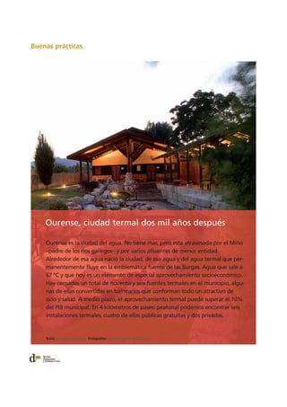 Buenas prácticas
Ourense es la ciudad del agua. No tiene mar, pero está atravesada por el Miño
–padre de los ríos gallegos– y por varios afluentes de menor entidad.
Alrededor de esa agua nació la ciudad, de esa agua y del agua termal que per-
manentemente fluye en la emblemática fuente de las Burgas. Agua que sale a
67 ºC y que hoy es un elemento de especial aprovechamiento socioeconómico.
Hay censadas un total de noventa y seis fuentes termales en el municipio, algu-
nas de ellas convertidas en balnearios que conforman todo un atractivo de
ocio y salud. A medio plazo, el aprovechamiento termal puede superar el 10%
del PIB municipal. En 4 kilómetros de paseo peatonal podemos encontrar seis
instalaciones termales, cuatro de ellas públicas gratuitas y dos privadas.
Ourense, ciudad termal dos mil años después
Texto: Francisco González Fotografías: Ayuntamiento de Ourense
 
