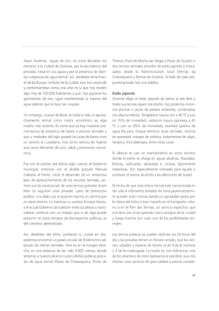 17
Aquis Auriensis, ‘aguas de oro’, es como llamaban los
romanos a la ciudad de Ourense, por la abundancia del
preciado metal en sus aguas y por la presencia de diver-
sas surgencias de agua termal. Así, alrededor de la fuen-
te de las Burgas, símbolo de la ciudad, ésta fue creciendo
y conformándose como una urbe en la que hoy residen
algo más de 100.000 habitantes y que, tras agotarse los
yacimientos de oro, sigue manteniendo la riqueza del
agua caliente que la hace tan singular.
Sin embargo, a pesar de llevar ahí toda la vida, el aprove-
chamiento termal como motor económico es algo
mucho más reciente. Es cierto que ya hay muestras pre-
rrománicas de existencia de baños o piscinas termales y
que a mediados del siglo pasado las casas de baños eran
un servicio al ciudadano, más como servicio de higiene
que como elemento de ocio, salud y promoción econó-
mica.
Fue con el cambio del último siglo cuando el Gobierno
municipal, entonces con el alcalde popular Manuel
Cabezas al frente, inició el desarrollo de un ambicioso
plan de aprovechamiento de los recursos termales, pri-
mero con la construcción de unas termas gratuitas al aire
libre. Le seguirían unas privadas –pero de promoción
pública– a su lado y ya se puso en marcha un camino que
no tiene retorno. Lo mantuvo su sucesor, Enrique Nóvoa,
y el actual Gobierno de coalición entre socialistas y nacio-
nalistas continúa con un trabajo que si de algo puede
presumir en estos tiempos de discrepancias políticas, es
del consenso generalizado.
Así, alrededor del Miño, partiendo la ciudad en dos,
podemos encontrar un paseo circular de 8 kilómetros sal-
picado de ofertas termales. Pero es en la margen dere-
cha, en una distancia de tan sólo 4.000 metros, donde
tenemos a nuestro alcance cuatro ofertas públicas gratui-
tas de agua termal (Pozas da Chavasqueira, Fonte do
Tinteiro, Pozo do Muiño das Veigas y Pozas de Outariz) o
dos centros termales privados de estilo japonés e impul-
sados desde la Administración local (Termas da
Chavasqueira y Termas de Outariz). Al lado de cada pro-
puesta privada hay una pública.
Estilo japonés
Ourense eligió el estilo japonés de baños al aire libre y
todas sus termas siguen ese diseño. Así, podemos encon-
trar piscinas o pozas de piedras exteriores, combinadas
con alguna interior. Templarium (sauna zen a 40 ºC y con
un 70% de humedad), sudarium (sauna japonesa a 45
ºC y con un 85% de humedad), tsumetai (piscina de
agua fría para choque térmico), losas termales, chorros
de gravedad, masajes de estética, tratamientos de algas,
fangos y chocolaterapia, entre otras cosas.
El silencio es casi un mandamiento en estos recintos
donde el estrés se ahoga en aguas alcalinas, fluoradas,
litínicas, sulfuradas, silicatadas e, incluso, ligeramente
radiactivas. Son especialmente indicadas para ayudar a
combatir el reuma, la artritis y las afecciones de la piel.
El hecho de que esta oferta termal esté concentrada en
tan sólo 4 kilómetros dotados de zona peatonal permi-
te acceder a las mismas dando un agradable paseo por
la ribera del Miño o bien hacerlo en el transporte urba-
no o en el Tren das Termas, un servicio específico que
nos lleva por el recuperado casco antiguo de la ciudad
y luego transita por cada una de las posibilidades ter-
males.
Las termas públicas se pueden disfrutar las 24 horas del
día y las privadas tienen un horario amplio, que los vier-
nes, sábados y vísperas de festivo va de 9 de la mañana
a 3 de la madrugada. La noche es, con diferencia, uno
de los atractivos de estos balnearios al aire libre, que nos
ofertan unos servicios de gran calidad a precios comple-
17
 