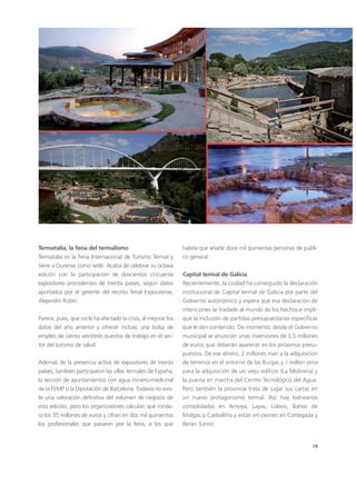 19
habría que añadir doce mil quinientas personas de públi-
co general.
Capital termal de Galicia
Recientemente, la ciudad ha conseguido la declaración
institucional de Capital termal de Galicia por parte del
Gobierno autonómico y espera que esa declaración de
intenciones se traslade al mundo de los hechos e impli-
que la inclusión de partidas presupuestarias específicas
que le den contenido. De momento, desde el Gobierno
municipal se anuncian unas inversiones de 3,5 millones
de euros que deberán aparecer en los próximos presu-
puestos. De ese dinero, 2 millones irían a la adquisición
de terrenos en el entorno de las Burgas y 1 millón sería
para la adquisición de un viejo edificio (La Molinera) y
la puesta en marcha del Centro Tecnológico del Agua.
Pero también la provincia trata de jugar sus cartas en
un nuevo protagonismo termal. Así, hay balnearios
consolidados en Arnoya, Layas, Lobios, Baños de
Molgas o Carballiño y están en ciernes en Cortegada y
Berán (Leiro).
Termatalia, la feria del termalismo
Termatalia es la Feria Internacional de Turismo Termal y
tiene a Ourense como sede. Acaba de celebrar su octava
edición con la participación de doscientos cincuenta
expositores procedentes de treinta países, según datos
aportados por el gerente del recinto ferial Expourense,
Alejandro Rubín.
Parece, pues, que no le ha afectado la crisis, al mejorar los
datos del año anterior y ofrecer incluso una bolsa de
empleo de ciento veintitrés puestos de trabajo en el sec-
tor del turismo de salud.
Además de la presencia activa de expositores de treinta
países, también participaron las villas termales de España,
la sección de ayuntamientos con agua minero-medicinal
de la FEMP o la Diputación de Barcelona. Todavía no exis-
te una valoración definitiva del volumen de negocio de
esta edición, pero los organizadores calculan que ronda-
rá los 35 millones de euros y cifran en dos mil quinientos
los profesionales que pasaron por la feria, a los que
 