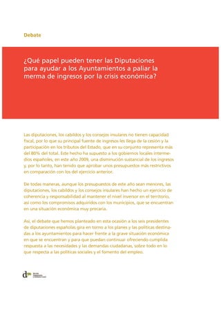 Debate
Las diputaciones, los cabildos y los consejos insulares no tienen capacidad
fiscal, por lo que su principal fuente de ingresos les llega de la cesión y la
participación en los tributos del Estado, que en su conjunto representa más
del 80% del total. Este hecho ha supuesto a los gobiernos locales interme-
dios españoles, en este año 2009, una disminución sustancial de los ingresos
y, por lo tanto, han tenido que aprobar unos presupuestos más restrictivos
en comparación con los del ejercicio anterior.
De todas maneras, aunque los presupuestos de este año sean menores, las
diputaciones, los cabildos y los consejos insulares han hecho un ejercicio de
coherencia y responsabilidad al mantener el nivel inversor en el territorio,
así como los compromisos adquiridos con los municipios, que se encuentran
en una situación económica muy precaria.
Así, el debate que hemos planteado en esta ocasión a los seis presidentes
de diputaciones españolas gira en torno a los planes y las políticas destina-
das a los ayuntamientos para hacer frente a la grave situación económica
en que se encuentran y para que puedan continuar ofreciendo cumplida
respuesta a las necesidades y las demandas ciudadanas, sobre todo en lo
que respecta a las políticas sociales y el fomento del empleo.
¿Qué papel pueden tener las Diputaciones
para ayudar a los Ayuntamientos a paliar la
merma de ingresos por la crisis económica?
 