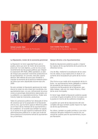 Juan Andrés Tovar Mena
Presidente de la Diputación de Cáceres
La Diputación, motor de la economía provincial
La Diputación no tiene capacidad fiscal, pero sí
puede y tiene que servir de motor de la economía
provincial. Con este objetivo, y ante la crisis actual,
recientemente los tres grupos políticos que integran
la corporación (PP, PSOE y BNG) aprobaron un plan
de choque para promover inversiones productivas en
los ayuntamientos. En concreto, este plan supone
destinar 300 millones de euros para revitalizar e
impulsar la economía de la provincia mediante distin-
tas obras que serán adjudicadas durante este año
2009.
De esta cantidad, la Diputación gestionará de modo
directo la mitad y la otra mitad será transferida a los
ayuntamientos que, a su vez, cofinanciarán las actua-
ciones en porcentajes directamente relacionados con
su población y su capacidad económica. El plan será
trienal y todas las inversiones, productivas.
Todos los portavoces políticos han destacado el clima
de consenso que se ha propiciado en la Diputación
ante la crisis, que ha hecho aparcar diferencias políti-
cas en favor de los intereses de los ayuntamientos y
los ciudadanos. Un acuerdo que también ha supues-
to un acierto en lo que supone la implicación de las
administraciones públicas en un plan que incide de
forma directa en la economía real de los ayuntamien-
tos y el territorio.
Apoyo directo a los Ayuntamientos
Desde las diputaciones podemos ayudar a mejorar
los ingresos de los ayuntamientos de la provincia de
diferentes formas.
Una de ellas, mediante la actualización de los catas-
tros de urbana, lo que repercutiría sin duda en un
aumento de la recaudación por parte de los munici-
pios.
Otra forma es por medio de la recaudación de los tri-
butos. Los ayuntamientos tienen delegado su sistema
de recaudación de tributos en el Organismo
Autónomo de Recaudación de la Diputación, que
debe trabajar, cada vez con mayor eficacia, a favor
de las arcas municipales.
En tercer lugar, desde la Diputación podemos ayudar
a controlar el gasto energético de los municipios con
la puesta en marcha de las auditorías energéticas.
La gestión por parte de las diputaciones del ciclo
completo del agua también puede mejorar los ingre-
sos de los ayuntamientos.
Por último, también se puede contribuir a una racio-
nalización del gasto mediante la creación de una
central de compras para los ayuntamientos y la pro-
pia Diputación.
21
Rafael Louzán Abal
Presidente de la Diputación de Pontevedra
 