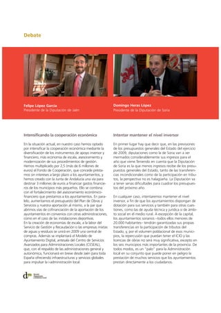 Debate
Intensificando la cooperación económica
En la situación actual, en nuestro caso hemos optado
por intensificar la cooperación económica mediante la
diversificación de los instrumentos de apoyo inversor y
financiero, más economía de escala, asesoramiento y
modernización de sus procedimientos de gestión.
Hemos multiplicado por 2,5 (más de 6 millones de
euros) el Fondo de Cooperación, que concede présta-
mos sin intereses a largo plazo a los ayuntamientos, y
hemos creado con la Junta de Andalucía una vía para
destinar 3 millones de euros a financiar gastos financie-
ros de los municipios más pequeños. Ello se combina
con el fortalecimiento del asesoramiento económico-
financiero que prestamos a los ayuntamientos. En para-
lelo, aumentamos el presupuesto del Plan de Obras y
Servicios y nuestra aportación al mismo, a la par que
abrimos vías de cofinanciación de la aportación de los
ayuntamientos en convenios con otras administraciones,
como en el caso de las instalaciones deportivas.
En la creación de economías de escala, a la labor del
Servicio de Gestión y Recaudación o las empresas mixtas
de aguas y residuos se unirá en 2009 una central de
compras. Además se implantará el Modelo de
Ayuntamiento Digital, antesala del Centro de Servicios
Avanzados para Administraciones Locales (CESEAL),
que, con el respaldo de las administraciones general y
autonómica, funcionará en breve desde Jaén para toda
España ofreciendo infraestructuras y servicios globales
para impulsar la i-administración local.
Intentar mantener el nivel inversor
En primer lugar hay que decir que, en las previsiones
de los presupuestos generales del Estado del ejercicio
de 2009, diputaciones como la de Soria van a ver
mermados considerablemente sus ingresos para el
año que viene.Teniendo en cuenta que la Diputación
de Soria es la que menos ingresos recibe de los presu-
puestos generales del Estado, tanto de las transferen-
cias incondicionales como de la participación en tribu-
tos, la perspectiva no es halagüeña. La Diputación va
a tener serias dificultades para cuadrar los presupues-
tos del próximo año.
En cualquier caso, intentaremos mantener el nivel
inversor, a fin de que los ayuntamientos dispongan de
dotación para sus servicios y también para otras cues-
tiones, como las de ayuda técnica y jurídica o de ámbi-
to social en el medio rural. A excepción de la capital,
los ayuntamientos sorianos –todos ellos menores de
20.000 habitantes– tendrán garantizadas sus propias
transferencias en la participación de tributos del
Estado, y, por el volumen poblacional de esos munici-
pios, la repercusión que puedan tener el ICIO y las
licencias de obras no será muy significativa, excepto en
los seis municipios más importantes de la provincia. De
todos modos, es un “palo” para la Administración
local en su conjunto que puede poner en peligro la
prestación de muchos servicios que los ayuntamientos
prestan directamente a los ciudadanos.
Felipe López García
Presidente de la Diputación de Jaén
Domingo Heras López
Presidente de la Diputación de Soria
 