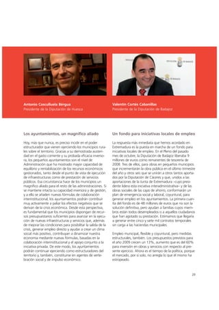 Antonio Cosculluela Bérgua
Presidente de la Diputación de Huesca
Valentín Cortés Cabanillas
Presidente de la Diputación de Badajoz
Los ayuntamientos, un magnífico aliado
Hoy, más que nunca, es preciso incidir en el poder
estructurador que vienen ejerciendo los municipios rura-
les sobre el territorio. Gracias a su demostrada austeri-
dad en el gasto corriente y su probada eficacia inverso-
ra, los pequeños ayuntamientos son el nivel de
Administración que ha mostrado mayor capacidad de
equilibrio y rentabilización de los recursos económicos
gestionados, tanto desde el punto de vista de ejecución
de infraestructuras como de prestación de servicios
públicos. Esa circunstancia hace de los municipios un
magnífico aliado para el resto de las administraciones. Si
se mantiene intacta su capacidad inversora y de gestión,
y a ello se añaden nuevas fórmulas de colaboración
interinstitucional, los ayuntamientos podrán contribuir
muy activamente a paliar los efectos negativos que se
derivan de la crisis económica. Desde esta perspectiva,
es fundamental que los municipios dispongan de recur-
sos presupuestarios suficientes para avanzar en la ejecu-
ción de nuevas infraestructuras y servicios que, además
de mejorar las condiciones para posibilitar la salida de la
crisis, generar empleo directo y ayudar a crear un clima
social más positivo, contribuyan a dinamizar nuestra
economía mediante nuevas fórmulas, basadas en la
colaboración interinstitucional y el apoyo conjunto a la
iniciativa privada. De este modo, los ayuntamientos
podrán continuar ejerciendo como estructuradores del
territorio y, también, constituirse en agentes de verte-
bración social y de impulso económico.
Un fondo para iniciativas locales de empleo
La respuesta más inmediata que hemos acordado en
Extremadura es la puesta en marcha de un fondo para
iniciativas locales de empleo. En el Pleno del pasado
mes de octubre, la Diputación de Badajoz liberaba 9
millones de euros como remanentes de tesorería de
2008. Tres de ellos, para obras en pequeños municipios
que incrementarán la obra pública en el último trimestre
del año y otros seis que se unirán a otros tantos aporta-
dos por la Diputación de Cáceres y que, unidos a las
aportaciones de la Junta de Extremadura –cuyo presi-
dente lidera esta iniciativa interadministrativa– y de las
obras sociales de las cajas de ahorro, conformarán un
plan de emergencia social y laboral, coyuntural, para
generar empleo en los ayuntamientos. La primera cuan-
tía del fondo es de 48 millones de euros que no son la
solución definitiva, pero ayudan a familias cuyos miem-
bros están todos desempleados o a aquellos ciudadanos
que han agotado su prestación. Estimamos que llegaría
a generar entre cinco y siete mil contratos temporales
sin carga a las haciendas municipales.
Empleo municipal, flexible y coyuntural, pero medidas
estructurales, también. Los presupuestos previstos para
el año 2009 crecen un 13%, aumento que es del 60%
para inversión en obras y servicios con respecto al pre-
sente ejercicio. Ahora es el tiempo de la política, porque
el mercado, por sí solo, no arregla lo que él mismo ha
estropeado.
23
 