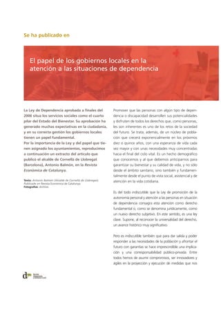 Se ha publicado en
La Ley de Dependencia aprobada a finales del
2006 situa los servicios sociales como el cuarto
pilar del Estado del Bienestar. Su aprobación ha
generado muchas expectativas en la ciudadania,
y en su correcta gestión los gobiernos locales
tienen un papel fundamental.
Por la importancia de la Ley y del papel que tie-
nen asignado los ayuntamientos, reproducimos
a continuación un extracto del artículo que
publicó el alcalde de Cornellà de Llobregat
(Barcelona), Antonio Balmón, en la Revista
Econòmica de Catalunya.
Promover que las personas con algún tipo de depen-
dencia o discapacidad desarrollen sus potencialidades
y disfruten de todos los derechos que, como personas,
les son inherentes es uno de los retos de la sociedad
del futuro. Se trata, además, de un núcleo de pobla-
ción que crecerá exponencialmente en los próximos
diez o quince años, con una esperanza de vida cada
vez mayor y con unas necesidades muy concentradas
hacia el final del ciclo vital. Es un hecho demográfico
que conocemos y al que debemos anticiparnos para
garantizar su bienestar y su calidad de vida, y no sólo
desde el ámbito sanitario, sino también y fundamen-
talmente desde el punto de vista social, asistencial y de
atención en la vida cotidiana.
Es del todo indiscutible que la Ley de promoción de la
autonomía personal y atención a las personas en situación
de dependencia consagra esta atención como derecho
fundamental o, como se denomina jurídicamente, como
un nuevo derecho subjetivo. En este sentido, es una ley
clave. Supone, al reconocer la universalidad del derecho,
un avance histórico muy significativo.
Pero es indiscutible también que para dar salida y poder
responder a las necesidades de la población y afrontar el
futuro con garantías se hace imprescindible una implica-
ción y una corresponsabilidad público-privada. Entre
todos hemos de asumir compromisos, ser innovadores y
ágiles en la proyección y ejecución de medidas que nos
Texto: Antonio Balmón (Alcalde de Cornellà de Llobregat).
Publicado en Revista Econòmica de Catalunya
Fotografías: Archivo
El papel de los gobiernos locales en la
atención a las situaciones de dependencia
 