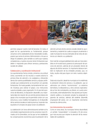 permitan asegurar nuestro nivel de bienestar. Sin duda, el
papel de los ayuntamientos es fundamental, porque
actuamos como catalizadores de las necesidades sociales,
puesto que somos la primera Administración a la que se
dirige el ciudadano, pero también es cierto que nuestras
competencias y nuestros recursos tienen limitaciones que
deben ir mejorando para ofrecer servicios y prestaciones
sociales de calidad.
Colaboración y coordinación institucional
Los ayuntamientos hemos tenido y tenemos una actitud
activa, asumiendo con los recursos a nuestro alcance la
primera línea de atención a la ciudadanía y ofreciendo
dentro de nuestras posibilidades servicios y equipos profe-
sionales que cotidianamente se encuentran con grandes
limitaciones. De modo paralelo, territorialmente han naci-
do iniciativas para solicitar el apoyo a las instituciones
supramunicipales y para organizarlo. En el caso de la pro-
vincia de Barcelona, la Diputación desarrolló una impor-
tante labor de creación de una red de servicios básicos de
apoyo a los municipios que ha permitido contar con una
estructura y unos modelos homogéneos en el desarrollo
de los servicios sociales en toda la provincia, haciendo más
equitativo el concepto de apoyo social a la población.
La colaboración con otras administraciones también se ha
concretado mayoritariamente con los convenios marco fir-
mados con la Generalitat, con los que se han establecido
las compensaciones económicas para la prestación de la
atención primaria de los servicios sociales desde los ayun-
tamientos y mediante los cuales se asignan anualmente a
cada municipio los recursos derivados de las ratios de asis-
tencia con relación a su población.
Este nivel de corresponsabilidad está cada vez más exten-
dido en el mundo local y potencia la prescripción de ser-
vicios de atención, además de ser proveedor directo de
algunos de dichos servicios. Es importante destacar tam-
bién la implicación de las entidades privadas, que, sin
duda, resulta vital para lograr con éxito nuestros objeti-
vos.
Dada esta situación, desde los municipios se ha redefinido
la prestación directa de servicios a la población, que se
administra con criterios "economicistas". La asistencia
domiciliaria, la teleasistencia y otros servicios especializa-
dos se han ido contratando y se ofrecen, en cuanto servi-
cios locales, externalizadamente. Esta apuesta por la pres-
cripción pública y la provisión privada ha propiciado la
garantía de servicios, además del evidente desarrollo
empresarial del sector, con un importante crecimiento
durante los últimos años.
Los instrumentos, los acuerdos
Como en otras áreas, los municipios hemos desarrollado
un sentido "emprendedor" e innovador a fin de conse-
guir más recursos que mejoren la atención de las necesi-
dades de la población.
25
 