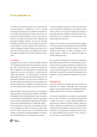 Se ha publicado en
En el área de los servicios sociales, hemos creado alianzas
supramunicipales en colaboración con los consejos
comarcales, las diputaciones y los gobiernos autonómicos.
En Cornellà, esta colaboración ha dado como fruto la cre-
ación de la fundación Domicília. Junto con otros ayunta-
mientos, el Consejo Comarcal de El Baix Llobregat y las
principales entidades sindicales, se crea una fundación
orientada a la oferta de servicios a la persona y al fomen-
to del empleo en el sector. Desde el año 2004 está en
marcha el proyecto Cheque Domicília, que cuenta con el
apoyo de la Unión Europea y cuyo objetivo es la creación
de empleo de calidad en el sector de la atención a las per-
sonas.
Los cambios
La perspectiva de cambios en nuestra sociedad –centrada
en el progresivo envejecimiento de la población y, vincula-
do a ello, el incremento de las diferentes situaciones de
falta o pérdida de autonomía personal– ha propiciado el
impulso de lo que ya se denomina "el cuarto pilar del
estado del bienestar". Una denominación inicialmente
relacionada con la nueva Ley de la dependencia que se ha
empezado a identificar con todo lo que se relaciona con
las nuevas disposiciones legales y los recursos ligados a los
servicios sociales y que en Cataluña se organiza dentro de
la nueva Ley de servicios sociales y la cartera de servicios.
Desde el Estado central y autonómico se han sentado las
bases generales de unas leyes que protegen y sensibilizan
a la población sobre la importancia de cuidar a las perso-
nas en situaciones de dependencia. Pero este marco gene-
ral aún necesita el desarrollo de reglamentos y la dotación
de recursos correspondiente para su desarrollo íntegro.
Por vez primera en nuestro país se universaliza el acceso
de los ciudadanos al sistema de servicios sociales, elimi-
nando el criterio de las rentas en la determinación del
derecho y previendo la corresponsabilidad y la participa-
ción de los beneficiarios en el copago de los servicios.
Las leyes consagran el derecho a la atención a las perso-
nas en situación de dependencia como derecho funda-
mental, como lo son la educación pública, la sanidad y el
sistema de pensiones. Amplían los derechos fundamenta-
les previstos en la Constitución y no los recortan, como
algunos pretenden hacer ver.
Además, se ha previsto un incremento del gasto público
en servicios sociales y la incorporación de más de 300.000
nuevos trabajadores en el próximo decenio. El impacto
económico será notorio en todos los aspectos y en el
ámbito estatal se habla de un volumen de gasto de
12.000 millones de euros.
Esta situación ha despertado el interés de la población,
que desde principios de 2007 se está dirigiendo a las ofi-
cinas de servicios sociales y de atención ciudadana de los
municipios solicitando información sobre el proceso de
acceso a las nuevas ayudas. Por otro lado, el número de
solicitudes de valoración del estado de dependencia ha
superado en todo el estado las previsiones más optimis-
tas.
Liderazgo local
¿Qué hacer desde los municipios ante esta situación? La
prudencia de cualquier responsable local recomienda
esperar a que las administraciones competentes decidan y
pongan sobre la mesa los recursos correspondientes.
Como ya se ha explicado, los municipios son prescriptores
de una serie de servicios a las personas denominados
"cartera de servicios". La nueva situación legislativa, en
especial la ley catalana de servicios sociales, regula esta
cartera y determina su administración. Los profesionales
de atención primaria deberán centrarse cada vez más en
la atención a los ciudadanos y la asignación de los recur-
sos, desvinculándose de la provisión de los mismos, lo
que, de hecho, ya está teniendo lugar.
 