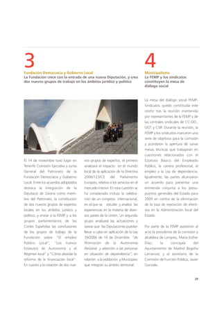 29
El 14 de noviembre tuvo lugar en
Tenerife Comisión Ejecutiva y Junta
General del Patronato de la
Fundación Democracia y Gobierno
Local. Entre los acuerdos adoptados
destaca la integración de la
Diputació de Girona como miem-
bro del Patronato; la constitución
de dos nuevos grupos de expertos
locales en los ámbitos jurídico y
político, y enviar a la FEMP y a los
grupos parlamentarios de las
Cortes Españolas las conclusiones
de los grupos de trabajo de la
Fundación sobre "El empleo
Público Local", "Los nuevos
Estatutos de Autonomía y el
Régimen local" y "Cómo abordar la
reforma de la financiación local".
En cuanto a la creación de dos nue-
La mesa del diálogo social FEMP-
Sindicatos quedó constituida este
otoño tras la reunión mantenida
por representantes de la FEMP y de
las centrales sindicales de CC.OO.,
UGT y CSIF. Durante la reunión, la
FEMP y los sindicatos marcaron una
serie de objetivos para la comisión
y acordaron la apertura de varias
mesas técnicas que trabajarán en
cuestiones relacionadas con el
Estatuto Básico del Empleado
Público, la carrera profesional, el
empleo y la Ley de dependencia.
Igualmente, las partes alcanzaron
un acuerdo para presentar una
enmienda conjunta a los presu-
puestos generales del Estado para
2009 en contra de la eliminación
de la tasa de reposición de efecti-
vos en la Administración local del
Estado.
Por parte de la FEMP asistieron al
acto la presidenta de la comisión y
alcaldesa de Langreo, María Esther
Díaz; la concejala del
Ayuntamiento de Madrid Begoña
Larrainzar, y el secretario de la
Comisión de Función Pública, Javier
Gonzalo.
vos grupos de expertos, el primero
analizará el impacto en el mundo
local de la aplicación de la Directiva
2006/123/CE del Parlamento
Europeo, relativa a los servicios en el
mercado interior. En esta cuestión se
ha considerado incluso la celebra-
ción de un congreso internacional,
en el que se estudie y analice las
experiencias en la materia de diver-
sos países de la Unión. Un segundo
grupo analizará las actuaciones y
tareas que las Diputaciones puedan
llevar a cabo en aplicación de la Ley
39/2006 de 14 de Diciembre “de
Promoción de la Autonomia
Personal y atención a las personas
en situación de dependencia”, en
relación a la población y Municipios
que integran su ámbito territorial.
3Fundación Democracia y Gobierno Local
La Fundación crece con la entrada de una nueva Diputación, y crea
dos nuevos grupos de trabajo en los ámbitos jurídico y político
4Municipalismo
La FEMP y los sindicatos
constituyen la mesa de
diálogo social
 