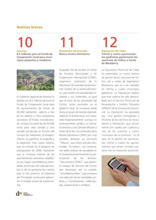 Noticias breves
El pasado mes de octubre, el Centro
de Estudios Municipales y de
Cooperación Internacional (CEMCI,
organismo autónomo de la
Diputación de Granada) lanzó el pri-
mer número de su revista electróni-
ca, que tendrá una periodicidad tri-
mestral y sus contenidos, al igual
que el resto de las actividades del
Centro, están centrados en el
gobierno local. Se incorpora desde
ahora al grupo de revistas especiali-
zadas en el ámbito local, con conte-
nido mayoritariamente –aunque no
exclusivamente– jurídico, un forma-
to atractivo y una cómoda difusión a
través de la red. Los contenidos de la
Revista Electrónica CEMCI son muy
variados: destacan sus secciones
“Tribuna”, que ofrece artículos doc-
trinales; “Es noticia”, con comenta-
rios sobre noticias de actualidad en
el mundo local promoviendo la par-
ticipación de los lectores;
“Documentos CEMCI”, que presen-
ta trabajos de alumnos del Centro
que destaquen por su calidad;
“Actualidad jurídica”, que incorpora
una selección de las novedades jurí-
dicas, y “Convocatorias”, sobre ayu-
das, subvenciones o similares.
10Asturias
8,5 millones para el Fondo de
Cooperación Local para muni-
cipios pequeños y medianos
12Diputación de Cádiz
Treinta y cuatro ayuntamien-
tos gaditanos gestionarán las
sanciones de tráfico a través
de Blackberry
11Diputación de Granada
Nueva revista electrónica
El Gobierno regional de Asturias ha
dotado con 8,5 millones de euros el
Fondo de Cooperación Local para
los ayuntamientos de menos de
40.000 habitantes –setenta y dos
de los setenta y ocho consistorios
asturianos. El Fondo, incondiciona-
do, incluye una parte fija de 50.000
euros para cada concejo y otra
variable ponderada en función del
número de habitantes, el envejeci-
miento, la superficie, la orografía y
la dispersión. Este nuevo sistema,
que irá incluido en el proyecto de
presupuestos de 2009, favorecerá
que la inmensa mayoría de los
ayuntamientos asturianos establez-
ca con mayor comodidad sus priori-
dades al principio de cada ejercicio.
Eso sí, de no aprobarse las cuentas
para el año próximo, el Gobierno
del Principado continuaría aplican-
do el modelo actual de subvencio-
nes.
La Diputación Provincial de Cádiz
ha presentado un nuevo sistema
de gestión de las sanciones de trá-
fico vial a través de dispositivos
Blackberry, que va a ser utilizado
en treinta y cuatro municipios
gaditanos. La Diputación explicó
que este sistema ha sido desarro-
llado por el Servicio Provincial de
Recaudación y Gestión Tributaria
(SPRyGT) de la corporación provin-
cial. La Diputación ha apostado
por “una gestión homogénea y
eficiente de los servicios de recau-
dación y tributación, que actual-
mente son usados por cuarenta y
uno de los cuarenta y cuatro
municipios de la provincia”. En el
caso de la gestión de sanciones,
son treinta y cuatro los ayunta-
mientos que tienen firmado con-
venio con la institución provincial.
 