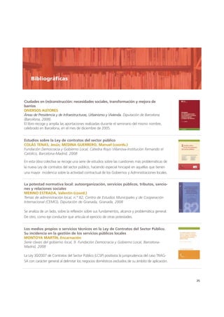 Ciudades en (re)construcción: necesidades sociales, transformación y mejora de
barrios
DIVERSOS AUTORES
Áreas de Presidencia y de Infraestructuras, Urbanismo y Vivienda. Diputación de Barcelona
(Barcelona, 2008).
El libro recoge y amplía las aportaciones realizadas durante el seminario del mismo nombre,
celebrado en Barcelona, en el mes de diciembre de 2005.
35
Estudios sobre la Ley de contratos del sector público
COLÁS TENAS, Jesús; MEDINA GUERRERO, Manuel (coords.)
Fundación Democracia y Gobierno Local, Cátedra Royo Villanova-Institución Fernando el
Católico, Barcelona-Madrid, 2008
En esta obra colectiva se recoge una serie de estudios sobre las cuestiones más problemáticas de
la nueva Ley de contratos del sector público, haciendo especial hincapié en aquéllas que tienen
una mayor incidencia sobre la actividad contractual de los Gobiernos y Administraciones locales.
La potestad normativa local: autoorganización, servicios públicos, tributos, sancio-
nes y relaciones sociales
MERINO ESTRADA, Valentín (coord.)
Temas de administración local, n.º 82, Centro de Estudios Municipales y de Cooperación
Internacional (CEMCI), Diputación de Granada, Granada, 2008
Se analiza de un lado, sobre la reflexión sobre sus fundamentos, alcance y problemática general.
De otro, como eje conductor que articula el ejercicio de otras potestades.
Los medios propios o servicios técnicos en la Ley de Contratos del Sector Público.
Su incidencia en la gestión de los servicios públicos locales
MONTOYA MARTÍN, Encarnación
Serie claves del gobierno local, 9. Fundación Democracia y Gobierno Local, Barcelona-
Madrid, 2008
La Ley 30/2007 de Contratos del Sector Público (LCSP) positiviza la jurisprudencia del caso TRAG-
SA con carácter general al delimitar los negocios domésticos excluidos de su ámbito de aplicación.
Bibliográficas
 