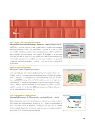 http://www.cities-localgovernments.org
Web de la organización Ciudades y Gobiernos Locales Unidos (CGLU)
37
Webs
La CGLU se constituye como la voz y la representación mundial de las ciudades y
los gobiernos locales. Cuenta con miembros en 127 países de los 191 que inte-
gran la ONU. Casi todas las asociaciones de gobiernos locales del mundo forman
parte de CGLU, así como más de 1.000 ciudades de 95 países. En su web, que
se puede consultar en inglés, francés y español, se puede encontrar información
interna de la organización, como Estatutos, objetivos, miembros, etc.; así como
una amplia agenda de actividades, campañas y otras noticias relacionadas con el
mundo local.
http://www.dretsinfant.cat/
Web sobre los derechos de los menores
Web impulsada por la Diputación de Barcelona y la Fundació Catalana de
l’Esplai. Pretende sensibilizar y promover los derechos infantiles de manera
lúdica y educativa. Es un proyecto educativo intergeneracional, que da servi-
cio a los 350.000 niños y niñas, sus familias y los educadores de la provincia
de Barcelona. La web se estructura a partir de cinco personajes que hacen
de guía por diez espacios diferentes de un pueblo virtual, donde cada uno
de ellos coincide con un derecho: biblioteca–educación, hospital-salud, cen-
tro recreativo-desarrollo personal, etc.
http://naturalesciencia.ladipu.com/
Web de la Diputación de Alicante sobre medio ambiente y ciencia
Esta web, tanto en su versión castellana como valenciana, tiene como objeti-
vo unir ciencia y medio ambiente a través de un ciclo de conferencias bajo el
lema NaturalEsCiencia. El proyecto, promovido por el Área de Medio
Ambiente de la Diputación de Alicante, pretende crear un foro de divulgación
y discusión de la actualidad medioambiental.
 