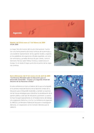 39
Agenda
Madrid, del 28 de enero al 1 de febrero de 2009
FITUR 2009
La mayor feria de turismo del circuito internacional. Cuenta
con una fuerte presencia de zonas turísticas de la península, y
una excelente representación de los agentes locales y regiones
en los pabellones de organismos oficiales españoles, así como
con seminarios y jornadas técnicas de gran interés, como el
Seminario Técnico sobre Política Turística y Gobernanza en
Europa. Es sin duda el mayor punto de encuentro de las regio-
nes turísticas.
Bonn (Alemania), del 31 de marzo al 2 de abril de 2009
“Conferencia Mundial sobre la Educación para el
Desarrollo Sostenible – El paso a la segunda mitad del
Decenio de las Naciones Unidas”
En esta conferencia se hará un balance de lo que se ha logrado
en la primera mitad del Decenio de las Naciones Unidas de la
Educación para el Desarrollo Sostenible, y también se examina-
rán las futuras estrategias para intensificar la sensibilización de la
opinión pública a este tipo de educación y promover su avance.
Se hará hincapié especialmente en el fortalecimiento del diálogo
y la cooperación Norte-Sur y Sur-Sur. La conferencia la organizan
la UNESCO y el Ministerio Federal de Educación e Investigación
Alemania, en cooperación con la Comisión Alemana para la
UNESCO.
 