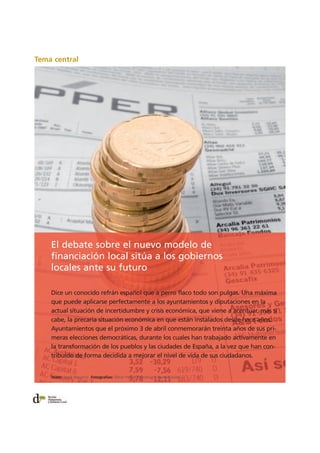 Tema central
El debate sobre el nuevo modelo de
financiación local sitúa a los gobiernos
locales ante su futuro
Dice un conocido refrán español que a perro flaco todo son pulgas. Una máxima
que puede aplicarse perfectamente a los ayuntamientos y diputaciones en la
actual situación de incertidumbre y crisis económica, que viene a acentuar, más si
cabe, la precaria situación económica en que están instalados desde hace años.
Ayuntamientos que el próximo 3 de abril conmemorarán treinta años de sus pri-
meras elecciones democráticas, durante los cuales han trabajado activamente en
la transformación de los pueblos y las ciudades de España, a la vez que han con-
tribuido de forma decidida a mejorar el nivel de vida de sus ciudadanos.
Texto: Jordi Navarro Fotografías: Òscar Ferrer / Archivo / Jaume Soler
 