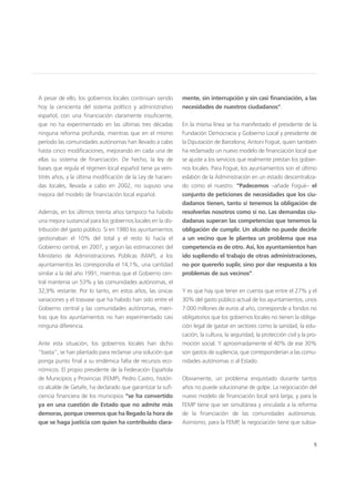 5
A pesar de ello, los gobiernos locales continúan siendo
hoy la cenicienta del sistema político y administrativo
español, con una financiación claramente insuficiente,
que no ha experimentado en las últimas tres décadas
ninguna reforma profunda, mientras que en el mismo
período las comunidades autónomas han llevado a cabo
hasta cinco modificaciones, mejorando en cada una de
ellas su sistema de financiación. De hecho, la ley de
bases que regula el régimen local español tiene ya vein-
titrés años, y la última modificación de la Ley de hacien-
das locales, llevada a cabo en 2002, no supuso una
mejora del modelo de financiación local español.
Además, en los últimos treinta años tampoco ha habido
una mejora sustancial para los gobiernos locales en la dis-
tribución del gasto público. Si en 1980 los ayuntamientos
gestionaban el 10% del total y el resto lo hacía el
Gobierno central, en 2007, y según las estimaciones del
Ministerio de Administraciones Públicas (MAP), a los
ayuntamientos les correspondía el 14,1%, una cantidad
similar a la del año 1991, mientras que el Gobierno cen-
tral mantenía un 53% y las comunidades autónomas, el
32,9% restante. Por lo tanto, en estos años, las únicas
variaciones y el trasvase que ha habido han sido entre el
Gobierno central y las comunidades autónomas, mien-
tras que los ayuntamientos no han experimentado casi
ninguna diferencia.
Ante esta situación, los gobiernos locales han dicho
“basta”, se han plantado para reclamar una solución que
ponga punto final a su endémica falta de recursos eco-
nómicos. El propio presidente de la Federación Española
de Municipios y Provincias (FEMP), Pedro Castro, históri-
co alcalde de Getafe, ha declarado que garantizar la sufi-
ciencia financiera de los municipios “se ha convertido
ya en una cuestión de Estado que no admite más
demoras, porque creemos que ha llegado la hora de
que se haga justicia con quien ha contribuido clara-
mente, sin interrupción y sin casi financiación, a las
necesidades de nuestros ciudadanos”.
En la misma línea se ha manifestado el presidente de la
Fundación Democracia y Gobierno Local y presidente de
la Diputación de Barcelona, Antoni Fogué, quien también
ha reclamado un nuevo modelo de financiación local que
se ajuste a los servicios que realmente prestan los gobier-
nos locales. Para Fogué, los ayuntamientos son el último
eslabón de la Administración en un estado descentraliza-
do como el nuestro. “Padecemos –añade Fogué– el
conjunto de peticiones de necesidades que los ciu-
dadanos tienen, tanto si tenemos la obligación de
resolverlas nosotros como si no. Las demandas ciu-
dadanas superan las competencias que tenemos la
obligación de cumplir. Un alcalde no puede decirle
a un vecino que le plantea un problema que esa
competencia es de otro. Así, los ayuntamientos han
ido supliendo el trabajo de otras administraciones,
no por quererlo suplir, sino por dar respuesta a los
problemas de sus vecinos”.
Y es que hay que tener en cuenta que entre el 27% y el
30% del gasto público actual de los ayuntamientos, unos
7.000 millones de euros al año, corresponde a fondos no
obligatorios que los gobiernos locales no tienen la obliga-
ción legal de gastar en sectores como la sanidad, la edu-
cación, la cultura, la seguridad, la protección civil y la pro-
moción social. Y aproximadamente el 40% de ese 30%
son gastos de suplencia, que corresponderían a las comu-
nidades autónomas o al Estado.
Obviamente, un problema enquistado durante tantos
años no puede solucionarse de golpe. La negociación del
nuevo modelo de financiación local será larga, y para la
FEMP tiene que ser simultánea y vinculada a la reforma
de la financiación de las comunidades autónomas.
Asimismo, para la FEMP, la negociación tiene que subsa-
 