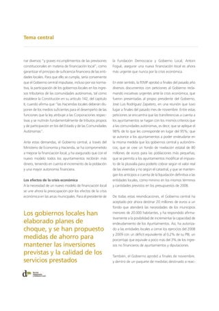 Tema central
nar diversos “y graves incumplimientos de las previsiones
constitucionales en materia de financiación local”, como
garantizar el principio de suficiencia financiera de las enti-
dades locales. Para que ello se cumpla, sería conveniente
que el Gobierno central impulsase, incluso por vía norma-
tiva, la participación de los gobiernos locales en los ingre-
sos tributarios de las comunidades autónomas, tal como
establece la Constitución en su artículo 142, del capítulo
II, cuando afirma que “las Haciendas locales deberán dis-
poner de los medios suficientes para el desempeño de las
funciones que la ley atribuye a las Corporaciones respec-
tivas y se nutrirán fundamentalmente de tributos propios
y de participación en los del Estado y de las Comunidades
Autónomas”.
Ante estas demandas, el Gobierno central, a través del
Ministerio de Economía y Hacienda, se ha comprometido
a mejorar la financiación local, y ha asegurado que con el
nuevo modelo todos los ayuntamientos recibirán más
dinero, teniendo en cuenta el incremento de la población
y una mayor autonomía financiera.
Los efectos de la crisis económica
A la necesidad de un nuevo modelo de financiación local
se une ahora la preocupación por los efectos de la crisis
económica en las arcas municipales. Para el presidente de
la Fundación Democracia y Gobierno Local, Antoni
Fogué, asegurar una nueva financiación local es ahora
más urgente que nunca por la crisis económica.
En este sentido, la FEMP aprobó a finales del pasado año
diversos documentos con peticiones al Gobierno recla-
mando iniciativas urgentes ante la crisis económica, que
fueron presentadas al propio presidente del Gobierno,
José Luis Rodríguez Zapatero, en una reunión que tuvo
lugar a finales del pasado mes de noviembre. Entre estas
peticiones se encuentra que las transferencias a cuenta a
los ayuntamientos se hagan con los mismos criterios que
a las comunidades autónomas, es decir, que se aplique el
98% de lo que les corresponde en lugar del 95%; que
se autorice a los ayuntamientos a poder endeudarse en
la misma medida que los gobiernos central y autonómi-
cos; que se cree un fondo de nivelación estatal de 80
millones de euros para las poblaciones más pequeñas;
que se permita a los ayuntamientos modificar el impues-
to de la plusvalía para poderlo cobrar según el valor real
de las viviendas y no según el catastral, y que se manten-
gan los anticipos a cuenta de la liquidación definitiva a las
entidades locales, como mínimo en los mismos términos
y cantidades previstos en los presupuestos de 2008.
De todas estas reivindicaciones, el Gobierno central ha
aceptado por ahora destinar 20 millones de euros a un
fondo que atenderá las necesidades de los municipios
menores de 20.000 habitantes, y ha respondido afirma-
tivamente a la posibilidad de incrementar la capacidad de
endeudamiento de los Ayuntamientos. Así, ha autoriza-
do a las entidades locales a cerrar los ejercicios del 2008
y 2009 con un déficit equivalente al 0,2% de su PIB, un
porcentaje que equivale a poco más del 3% de los ingre-
sos no financieros de ayuntamientos y diputaciones.
También, el Gobierno aprobó a finales de noviembre,
y dentro de un paquete de medidas destinado a reac-
Los gobiernos locales han
elaborado planes de
choque, y se han propuesto
medidas de ahorro para
mantener las inversiones
previstas y la calidad de los
servicios prestados
 