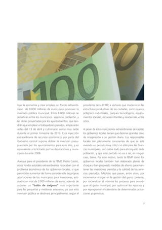 7
tivar la economía y crear empleo, un fondo extraordi-
nario de 8.000 millones de euros para promover la
inversión pública municipal. Estos 8.000 millones se
repartirán entre los municipios según su población, y
las obras proyectadas por los ayuntamientos, que ten-
drán que emplear a trabajadores parados, empezarán
antes del 13 de abril y culminarán como muy tarde
durante el primer trimestre de 2010. Esta inyección
extraordinaria de recursos económicos por parte del
Gobierno central supone doblar la inversión presu-
puestada por los ayuntamientos para este año, y es
equivalente a lo licitado por las diputaciones y muni-
cipios durante 2008.
Aunque para el presidente de la FEMP, Pedro Castro,
estos fondos estatales extraordinarios no acaban con el
problema económico de los gobiernos locales, sí que
permitirán aumentar de forma considerable las propias
aportaciones de los municipios para inversiones, esti-
madas en más de 3.000 millones de euros, además de
suponer un “balón de oxígeno” muy importante
para las pequeñas y medianas empresas, ya que esta
inversión pública se destinará principalmente, según el
presidente de la FEMP, a sectores que modernicen las
estructuras productivas de las ciudades, como nuevos
polígonos industriales, parques tecnológicos, equipa-
mientos sociales, escuelas infantiles y residencias, entre
otros.
A pesar de estas inyecciones extraordinarias de capital,
los gobiernos locales tienen que destinar grandes dosis
de imaginación a su gestión diaria. Los responsables
locales son plenamente conscientes de que se está
viviendo un período muy crítico no sólo para las finan-
zas municipales, sino sobre todo para el conjunto de la
población, y que este período no va a ser, en ningún
caso, breve. Por este motivo, tanto la FEMP como los
gobiernos locales también han elaborado planes de
choque y han propuesto medidas de ahorro para man-
tener las inversiones previstas y la calidad de los servi-
cios prestados. Medidas que pasan, entre otras, por
incrementar el rigor en la gestión del gasto corriente,
por racionalizar al máximo los procesos para amorti-
guar el gasto municipal, por optimizar los recursos y
por reprogramar el calendario de determinadas actua-
ciones ya previstas.
 