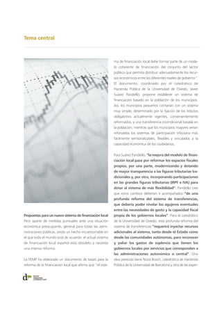 Tema central
Propuestas para un nuevo sistema de financiación local
Pero aparte de medidas puntuales ante una situación
económica preocupante, general para todas las admi-
nistraciones públicas, existe un hecho incuestionable en
el que todo el mundo está de acuerdo: el actual sistema
de financiación local español está obsoleto y necesita
una intensa reforma.
La FEMP ha elaborado un documento de bases para la
reforma de la financiación local que afirma que “el siste-
ma de financiación local debe formar parte de un mode-
lo coherente de financiación del conjunto del sector
público que permita distribuir adecuadamente los recur-
sos económicos entre los diferentes niveles de gobierno”.
El documento, coordinado por el catedrático de
Hacienda Pública de la Universidad de Oviedo, Javier
Suárez Pandiello, propone establecer un sistema de
financiación basado en la población de los municipios.
Así, los municipios pequeños contarían con un sistema
muy simple, determinado por la fijación de los tributos
obligatorios actualmente vigentes, convenientemente
reformados, y una transferencia incondicional basada en
la población, mientras que los municipios mayores verían
reforzados los sistemas de participación tributaria más
fácilmente territorializables, flexibles y vinculados a la
capacidad económica de los ciudadanos.
Para Suárez Pandiello, “la mejora del modelo de finan-
ciación local pasa por reformar los espacios fiscales
propios, por una parte, modernizando y dotando
de mayor transparencia a las figuras tributarias tra-
dicionales y, por otra, incorporando participaciones
en las grandes figuras tributarias (IRPF e IVA) para
dotar al sistema de más flexibilidad”. Pandiello cree
que estos cambios deberían ir acompañados “de una
profunda reforma del sistema de transferencias,
que debería poder nivelar los agujeros eventuales
entre las necesidades de gasto y la capacidad fiscal
propia de los gobiernos locales”. Para el catedrático
de la Universidad de Oviedo, esta profunda reforma del
sistema de transferencias “requerirá inyectar recursos
adicionales al sistema, tanto desde el Estado como
desde las comunidades autónomas, para reconocer
y paliar los gastos de suplencia que tienen los
gobiernos locales por servicios que corresponden a
las administraciones autonómica o central”. Una
idea parecida tiene Núria Bosch, catedrática de Hacienda
Pública de la Universidad de Barcelona y otra de las exper-
 
