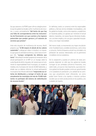 9
tas que asesoran a la FEMP, quien afirma categóricamen-
te que los gobiernos locales sufren insuficiencia de recur-
sos, a causa, principalmente “del hecho de que hay
una falta de correspondencia entre los instrumen-
tos de financiación con que cuentan y los ingresos
potenciales que pueden generar y el volumen de
servicios que prestan”.
Ante esta situación de insuficiencia de recursos, Bosch
propone que “el IBI mejore el cálculo de los valores
catastrales” y aboga por volver a introducir un impues-
to que grava la actividad económica, como hacía el anti-
guo IAE, “aunque corrigiendo los defectos que
tenía”. Núria Bosch también propone la conversión de la
actual participación en el IRPF en un recargo sobre la
cuota líquida de dicho impuesto, de manera que se incre-
mente la responsabilidad fiscal municipal y se amplíe la
medida a los municipios de más de 20.000 habitantes, y
añade que se debería reformar la actual participación
municipal en los tributos del Estado “mejorando sus cri-
terios de distribución y corregir el hecho de que
actualmente los municipios de más de 75.000 habi-
tantes no participen del sistema de redistribución
de recursos locales”.
En definitiva, existe un consenso entre los responsables
políticos y técnicos de las entidades municipalistas y de
los gobiernos locales, como entre expertos y académicos
en hacienda pública, en apostar por mantener el actual
abanico impositivo, con pocas figuras tributarias locales,
con una base amplia y con una gran capacidad recauda-
toria y una mayor racionalidad.
Del mismo modo, se recomienda una mayor vinculación
entre fiscalidad local y variables económicas, como renta
y consumo, frente al esquema actual muy vinculado a la
prestación de servicios relacionados con el patrimonio
inmobiliario de los ciudadanos.
De la aceptación y puesta en práctica de estas pro-
puestas depende no sólo que los gobiernos locales
consigan la tan anhelada suficiencia financiera, sino
sobre todo, y lo que es más importante, que estos mis-
mos gobiernos locales puedan continuar garantizando
a la ciudadanía la prestación y la calidad de los servi-
cios que actualmente están ofreciendo, así como
poder hacer frente a los rápidos e intensos cambios
sociales que se están produciendo en los pueblos y las
ciudades de España.
 