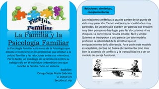 La Familia y la
Psicología Familiar
La Psicología Familiar es la rama de la Psicología que
estudia e interviene en los problemas que afectan a la
unidad familiar y las relaciones entre sus miembros.
Por lo tanto, un psicólogo de la familia no centra su
trabajo solo en el individuo sintomático sino que
concibe la familia como un sistema.
Bachiller:
Ortega Seijas María Gabriela
CI 26464570
Sección p1 vlp
Las relaciones simétricas o iguales parten de un punto de
vista muy parecido. Tienen valores y personalidades muy
parecidas. En un principio pueden ser parejas que encajen
muy bien porque no hay lugar para las discusiones ni los
choques. La convivencia resulta estable, fácil y simple.
Quienes se incorporan a una pareja con este modelo,
prefieren la estabilidad de la similitud que el
enriquecimiento de la diferencia. Para quién este modelo
es aceptable, porque no busca el crecimiento, sino más
bien la ausencia de conflicto y la tranquilidad va a ser un
modelo de pareja funcional.
Relaciones: simétricas,
complementarias
 