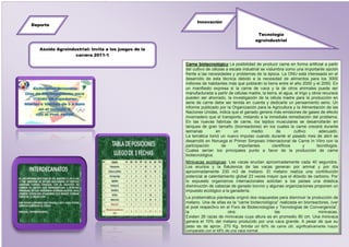 Innovación
Deporte

                                                                                              Tecnología
                                                                                             agroindustrial

   Asoida Agroindustrial: Invita a los juegos de la
                  carrera 2011-1

                                                      Carne biotecnológica La posibilidad de producir carne en forma artificial a partir
                                                      del cultivo de células a escala industrial se vislumbra como una importante opción
                                                      frente a las necesidades y problemas de la época. La ONU está interesada en el
                                                      desarrollo de esta técnica debido a la necesidad de alimentos para los 3000
                                                      millones de habitantes más que poblarán la tierra entre el año 2000 y el 2050. En
                                                      un manifiesto expresa si la carne de vaca y la de otros animales puede ser
                                                      manufacturada a partir de células madre, la tierra, el agua, el trigo y otros recursos
                                                      pueden ser ahorrado, la investigación de la célula madre para la producción en
                                                      serie de carne debe ser tenida en cuenta y dedicarle un pensamiento serio. Un
                                                      informe publicado por la Organización para la Agricultura y la Alimentación de las
                                                      Naciones Unidas, indica que el ganado genera más emisiones de gases de efecto
                                                      invernadero que el transporte, instando a la inmediata remediación del problema.
                                                      En las nuevas fabricas de carne, los tejidos musculares se desarrollarán en
                                                      tanques de gran tamaño (biorreactores) en los cuales la carne crecerá durante
                                                      semanas          en        un       medio           de        cultivo       adecuado.
                                                      La temática tomó un nuevo impulso cuando durante el pasado mes de abril se
                                                      desarrolló en Noruega el Primer Simposio Internacional de Carne In Vitro con la
                                                      participación       de       importantes          científicos       y      tecnólogos.
                                                      Cuales serían los principales punto a favor de la producción de carne
                                                      biotecnológica.
                                                      Minivacas ecológicas: Las vacas eructan aproximadamente cada 40 segundos.
                                                      Los eructos y la flatulencia de las vacas generan por animal y por día
                                                      aproximadamente 230 m3 de metano. El metano realiza una contribución
                                                      potencial al calentamiento global 23 veces mayor que el dióxido de carbono. Por
                                                      lo expuesto organismos internacionales solicitan a los países una drástica
                                                      disminución de cabezas de ganado bovino y algunas organizaciones proponen un
                                                      impuesto ecológico a la ganadería.
                                                      La problemática planteada originó dos respuestas para disminuir la producción de
                                                      metano. Una de ellas es la “carne biotecnológica” realizada en biorreactores, (ver
                                                      el post respectivo en el Foro de Biotecnologías y Tecnologías de Convergencia”,
                                                      la                     otra:                   las                     minivacas.
                                                      Existen 26 razas de minivacas cuya altura es en promedio 80 cm. Una minivaca
                                                      genera el 10% del metano producido por una vaca grande. A pesar de que su
                                                      peso es de aprox. 270 Kg. brinda un 60% de carne útil, significativamente mayor
                                                      comparado con el 48% de una vaca normal
 