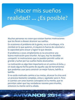 ¿Hacer mis sueños 
realidad? ... ¿Es posible? 
Muchas personas no creen que existan fuertes motivaciones 
que los lleven a desear alcanzar sus sueños. 
En ocasiones el problema de la gente, no es el enfoque, ni la 
claridad en lo que quieren, ni siquiera la fuerza de voluntad o 
la capacidad para actuar y lograr lo que desean. 
El problema a veces simplemente es no encontrar una 
buena motivación para triunfar. Así que, hoy he decidido 
compartir 10 motivaciones que te pueden permitir soñar en 
grande y luchar por tus sueños hasta alcanzarlos. 
La motivación es algo bien importante en el camino al éxito, y 
sin duda alguna forma parte de aquella caja de herramientas 
que podemos usar para construir un mejor futuro, ladrillo a 
ladrillo. 
Si no estás motivado camino a tus metas, alcanzar la cima será 
un proceso bastante complejo, arduo y agotador para ti. Pero 
si cuentas con unos buenos conceptos en tu mente, que te 
permitan saber que hay verdaderas razones para triunfar, 
entonces tu mente será tu aliada. 
 