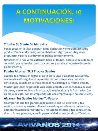 Triunfar Se Siente De Maravilla 
Pocas cosas en la vida, generan tanta excitación y emoción (así como 
producción de endorfinas) como el éxito en algo que nos hayamos 
propuesto, y por lo que hayamos trabajado fuertemente. 
Naturalmente nos vemos atraídos hacia el triunfo, porque el resultado es 
conocido por estimular nuestros cuerpos y satisfacer nuestro deseo del 
placer interno. 
Puedes Alcanzar TUS Propios Sueños 
Cuando te enfocas en lograr el éxito en tu vida, y alcanzar tus sueños, 
realmente estás siguiendo la premisa de que deseas vivir una vida 
consciente, basada en la creación de la realidad que tú mismo deseas. 
Muchas personas se pasan la vida sencillamente cumpliendo los deseos 
de otros, y esto los lleva a la tristeza, la mediocridad y la frustración (un 
ejemplo de esto, son los empleados de una empresa, que no son felices). 
Alcanzar Tus Sueños Moldea Tu Futuro 
Sin importar qué tan grandes o pequeños sean tus objetivos y tus 
sueños, una vez que estén alineados con lo que realmente quieres ser, 
empezarán a moldear tu futuro, y no sólo tu entorno y tus condiciones, 
sino tu futura persona, aquella personalidad y carácter de tu YO futuro. 
 