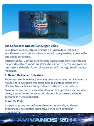 Los Soñadores Que Actúan Llegan Lejos 
Si no tienes sueños, estarás limitado a tu visión de la realidad, y 
sencillamente andarás visualizando aquello que ya existe, y no aquello 
que puede ser creado. 
Cuando sueñas, y actúas camino a tus logros, estás construyendo una 
mejor vida, estructurando las sólidas bases que te permitirán gozar de 
una mejor calidad de vida en el futuro, no soñar es algo sencillamente 
mezquino. 
El Deseo De Crecer Es Natural 
Todos los seres humanos y animales deseamos crecer, está en nuestra 
naturaleza la evolución. Por tanto si no te planteas seriamente 
alcanzar tus sueños, estarás yendo en contra de tu naturaleza. 
Cuando vas en contra de tu naturaleza, no te es posible vivir una vida 
plena, y por el contrario, en vez de alcanzar la autorrealización, te 
consume la frustración total. 
Soñar Es Vivir 
Las personas que no sueñan, están muertas en vida, no tienen 
esperanzas y no cuentan con motivaciones para continuar 
esforzándose. 
 