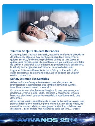 Triunfar Te Quita Dolores De Cabeza 
Cuando quieres alcanzar un sueño, usualmente tienes el propósito 
de solucionar algo que hoy por hoy, es para ti un problema. Si 
quieres ser rico, entonces tu problema de hoy es la escasez. Si 
quieres una familia, quizás tu problema sea la estabilidad, o la falta 
de cariño. Y si quieres bajar de peso, tu problema es la autoestima, 
la salud y la energía para enfrentar el mundo día tras día. 
Lograr el éxito sencillamente te hace feliz y te libera de todos 
estos problemas, solucionándolos. Este ya debería ser un gran 
motivo para actuar 
Soñar, Estimula Tus Sentidos 
Así como los sueños que tenemos en la noche, nuestras 
proyecciones y aspiraciones que también llamamos sueños, 
también estimulan nuestros sentidos. 
En ocasiones con simplemente imaginar lo que queremos, casi 
podemos sentirlo, olerlo, verlo, probarlo y escucharlo. Esto es 
bastante efectivo si queremos materializar rápidamente lo que 
deseamos. 
Alcanzar tus sueños sencillamente es una de las mejores cosas que 
podrías hacer por ti mismo, y por el mundo. Es un deseo noble, no 
es avaricia, no es codicia, no son ganas de dominar o liderar una 
dictadura… Es el anhelo más natural de todo ser vivo… crecer. 
 