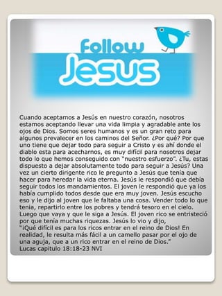 Cuando aceptamos a Jesús en nuestro corazón, nosotros 
estamos aceptando llevar una vida limpia y agradable ante los 
ojos de Dios. Somos seres humanos y es un gran reto para 
algunos prevalecer en los caminos del Señor. ¿Por qué? Por que 
uno tiene que dejar todo para seguir a Cristo y es ahí donde el 
diablo esta para acecharnos, es muy difícil para nosotros dejar 
todo lo que hemos conseguido con “nuestro esfuerzo”. ¿Tu, estas 
dispuesto a dejar absolutamente todo para seguir a Jesús? Una 
vez un cierto dirigente rico le pregunto a Jesús que tenía que 
hacer para heredar la vida eterna. Jesús le respondió que debía 
seguir todos los mandamientos. El joven le respondió que ya los 
había cumplido todos desde que era muy joven. Jesús escucho 
eso y le dijo al joven que le faltaba una cosa. Vender todo lo que 
tenia, repartirlo entre los pobres y tendrá tesoro en el cielo. 
Luego que vaya y que le siga a Jesús. El joven rico se entristeció 
por que tenía muchas riquezas. Jesús lo vio y dijo, 
“¡Qué difícil es para los ricos entrar en el reino de Dios! En 
realidad, le resulta más fácil a un camello pasar por el ojo de 
una aguja, que a un rico entrar en el reino de Dios.” 
Lucas capitulo 18:18-23 NVI 
 
