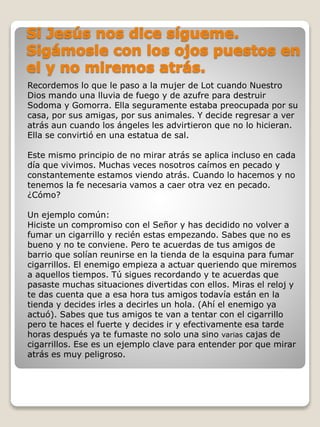 Recordemos lo que le paso a la mujer de Lot cuando Nuestro 
Dios mando una lluvia de fuego y de azufre para destruir 
Sodoma y Gomorra. Ella seguramente estaba preocupada por su 
casa, por sus amigas, por sus animales. Y decide regresar a ver 
atrás aun cuando los ángeles les advirtieron que no lo hicieran. 
Ella se convirtió en una estatua de sal. 
Este mismo principio de no mirar atrás se aplica incluso en cada 
día que vivimos. Muchas veces nosotros caímos en pecado y 
constantemente estamos viendo atrás. Cuando lo hacemos y no 
tenemos la fe necesaria vamos a caer otra vez en pecado. 
¿Cómo? 
Un ejemplo común: 
Hiciste un compromiso con el Señor y has decidido no volver a 
fumar un cigarrillo y recién estas empezando. Sabes que no es 
bueno y no te conviene. Pero te acuerdas de tus amigos de 
barrio que solían reunirse en la tienda de la esquina para fumar 
cigarrillos. El enemigo empieza a actuar queriendo que miremos 
a aquellos tiempos. Tú sigues recordando y te acuerdas que 
pasaste muchas situaciones divertidas con ellos. Miras el reloj y 
te das cuenta que a esa hora tus amigos todavía están en la 
tienda y decides irles a decirles un hola. (Ahí el enemigo ya 
actuó). Sabes que tus amigos te van a tentar con el cigarrillo 
pero te haces el fuerte y decides ir y efectivamente esa tarde 
horas después ya te fumaste no solo una sino varias cajas de 
cigarrillos. Ese es un ejemplo clave para entender por que mirar 
atrás es muy peligroso. 
 