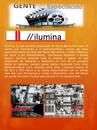 Ilumina, la mas reciente producción de Marco Barrientos tiene 15 
tracks (12 Canciones y 3 Instrumentales). Nueve de estas 
canciones fueron escritas por Marco Barrientos y Julián Collazos y 
las otras 3 por Planetshakers, Emmanuel Espinosa y Andrés 
Spyker. Ilumina presenta toda la energía y pasion de una 
producción de Alabanza y Adoración en vivo en un proyecto 
hecho en estudio. Usando varios estilos musicales como Rock 
contemporáneo, Funk, Baladas entre otros y algunos toques de 
los 80's y 90's Marco y su banda experimentan con un sonido 
mas Pop (con Emmanuel y Linda) y Electrónico (con AM Band) 
sin perder la visión musical que siempre lo ha caracterizado 
 