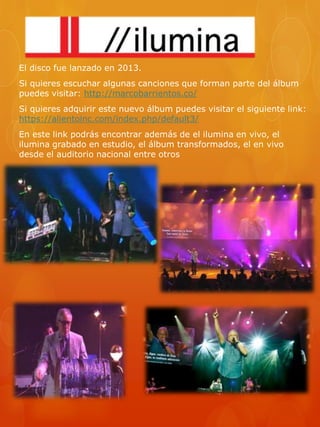 El disco fue lanzado en 2013. 
Si quieres escuchar algunas canciones que forman parte del álbum 
puedes visitar: http://marcobarrientos.co/ 
Si quieres adquirir este nuevo álbum puedes visitar el siguiente link: 
https://alientoinc.com/index.php/default3/ 
En este link podrás encontrar además de el ilumina en vivo, el 
ilumina grabado en estudio, el álbum transformados, el en vivo 
desde el auditorio nacional entre otros 
 