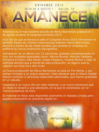 Amanece es el mas reciente sencillo de Marco Barrientos grabado el 1 
de agosto durante el congreso avívanos 2014. 
A un día de que se llevara a cabo el Congreso Aviva 2014 «Amanece» el 
también Pastor de «Centro Internacional Aliento» Marco Barrientos, 
anunció a través de las redes sociales que durante el congreso se 
grabaría su nueva producción discográfica. 
«Amanece» es un álbum con 13 canciones, grabado completamente en 
vivo con invitados especiales como: Marcos Brunet, Marcela Gándara, 
Christine D’Clario, Kike Pavón, Israel Chaparro, Yvonne Muñoz y más! El 
salmista declaró que a través de esta producción, es seguro que tu 
relación con Dios irá a otro nivel. 
La nueva producción de Marco Barrientos ya está en Pre-Venta, y por 
tiempo limitado a un precio especial. Cabe destacar que el Album Digital 
Deluxe contiene 3 canciones especiales adicionales, que fueron grabadas 
en un estudio. 
Despierta a un nuevo día con este material, a un nuevo amanecer que 
sin duda te llevará a una adoración, en la que te conectarás con la 
misma presencia de Dios. 
El material en físico esta disponible solamente en Estados Unidos pero 
puedes encontrarlo en preventa digital en: 
https://alientomusica.com/amanece-pre-venta/ 
 