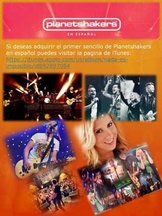 Si deseas adquirir el primer sencillo de Planetshakers 
en español puedes visitar la pagina de iTunes: 
https://itunes.apple.com/us/album/nada-es-imposible/ 
id892897084 
 