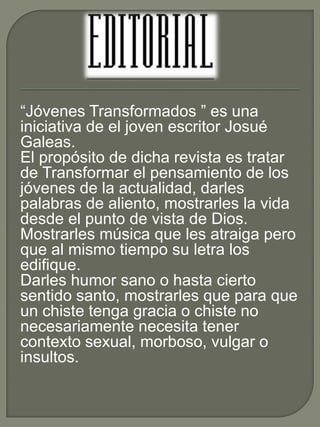 “Jóvenes Transformados ” es una 
iniciativa de el joven escritor Josué 
Galeas. 
El propósito de dicha revista es tratar 
de Transformar el pensamiento de los 
jóvenes de la actualidad, darles 
palabras de aliento, mostrarles la vida 
desde el punto de vista de Dios. 
Mostrarles música que les atraiga pero 
que al mismo tiempo su letra los 
edifique. 
Darles humor sano o hasta cierto 
sentido santo, mostrarles que para que 
un chiste tenga gracia o chiste no 
necesariamente necesita tener 
contexto sexual, morboso, vulgar o 
insultos. 
 